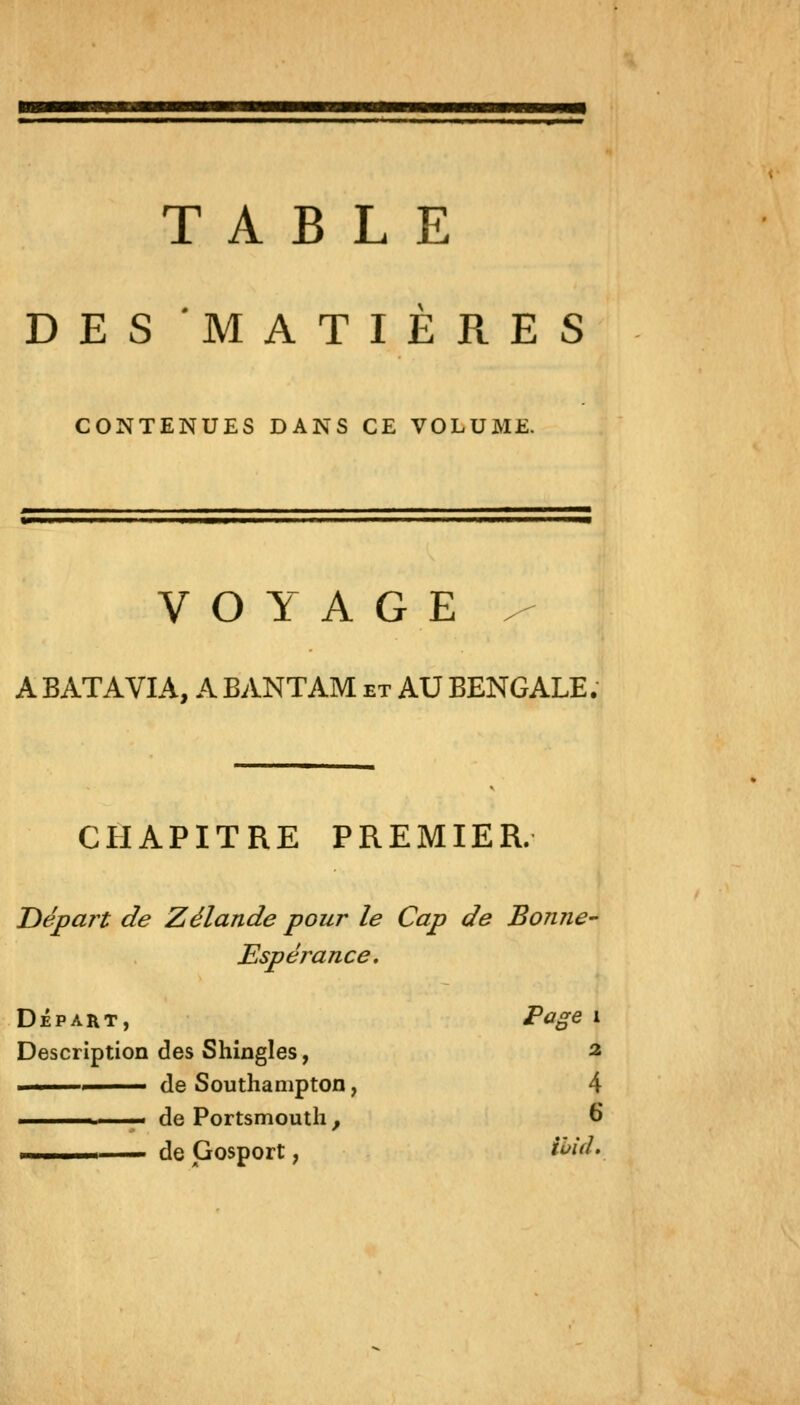 TABLE DES MATIERES CONTENUES DANS CE VOLUME. ■•«■■■■•a VOYAGE / A BATAVIA, A BANTAM et AU BENGALE. CHAPITRE PREMIER. Départ de Zélande pour le Cap de Bonne'- Espérance, DÉPART, Page i Description des Shingles, ^ ■ de Southanipton, 4 ■ de Portsmouth, € ■ ■ de Gosport, ihid.