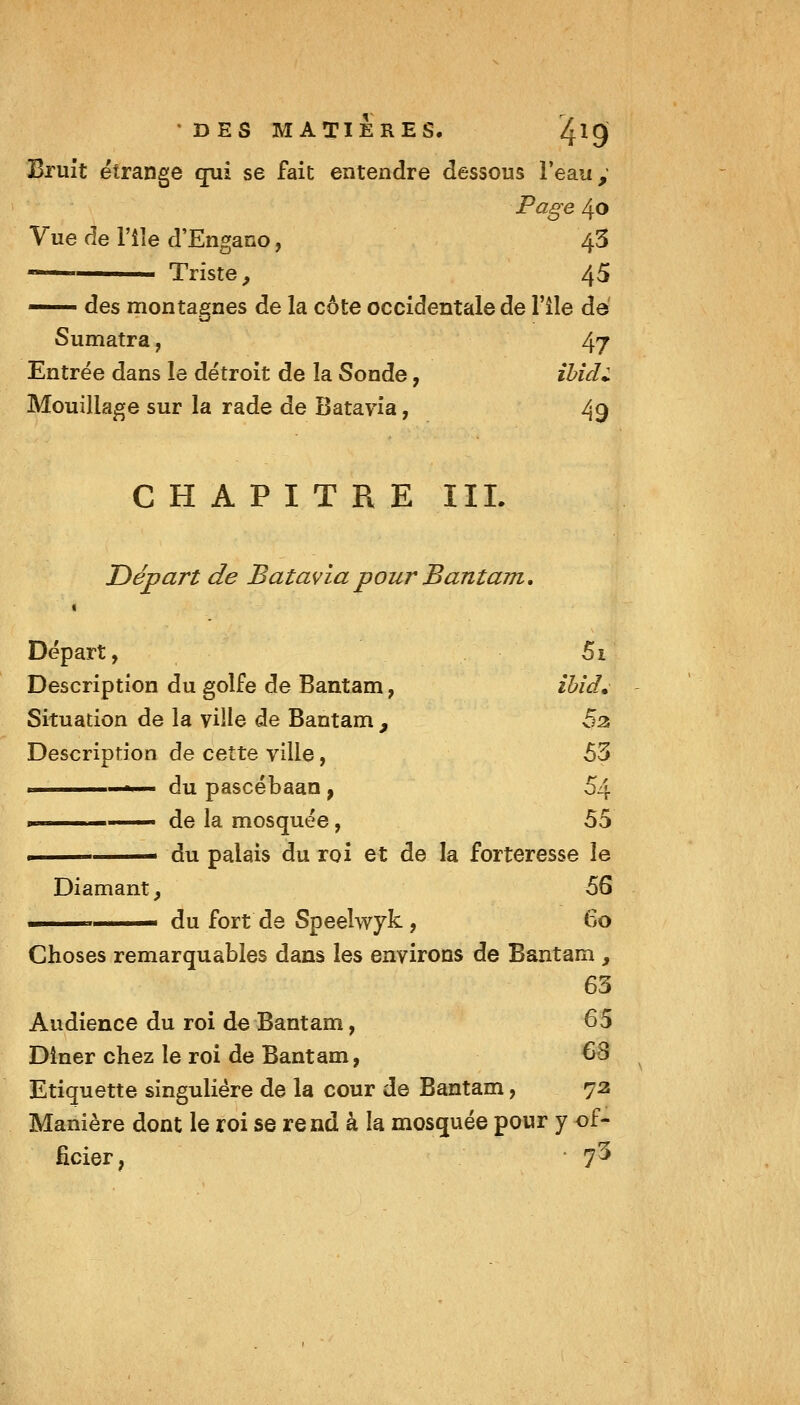 DES MATIERES. /Jig Bruit étrange qui se fait entendre dessous l'eau y Page 40 Vue de l'île d'Engano, 43 ■ ' Triste^ 45 — des montagnes de la côte occidentale de l'île de Sumatra, 47 Entrée dans le détroit de la Sonde, ïbidi Mouillage sur la rade de Batavia, 49 CHAPITRE IIL Départ de Batavia pour BantUTn. Départ, 5i Description du golfe de Bantam, iUd. Situation de la ville de Bantam , 5^ Description de cette ville, 53 » du pascébaan, 54 . de la mosquée, 55 ■ du palais du roi et de la forteresse le Diamant, 56 ■ du fort de Speelwyk, 60 Choses remarquables dans les environs de Bantam , 63 Audience du roi de Bantam, 65 Dîner chez le roi de Bantam, 63 Etiquette singulière de la cour de Bantam, 72 Manière dont le roi se rend à la mosquée pour y of- ficier, • 7^