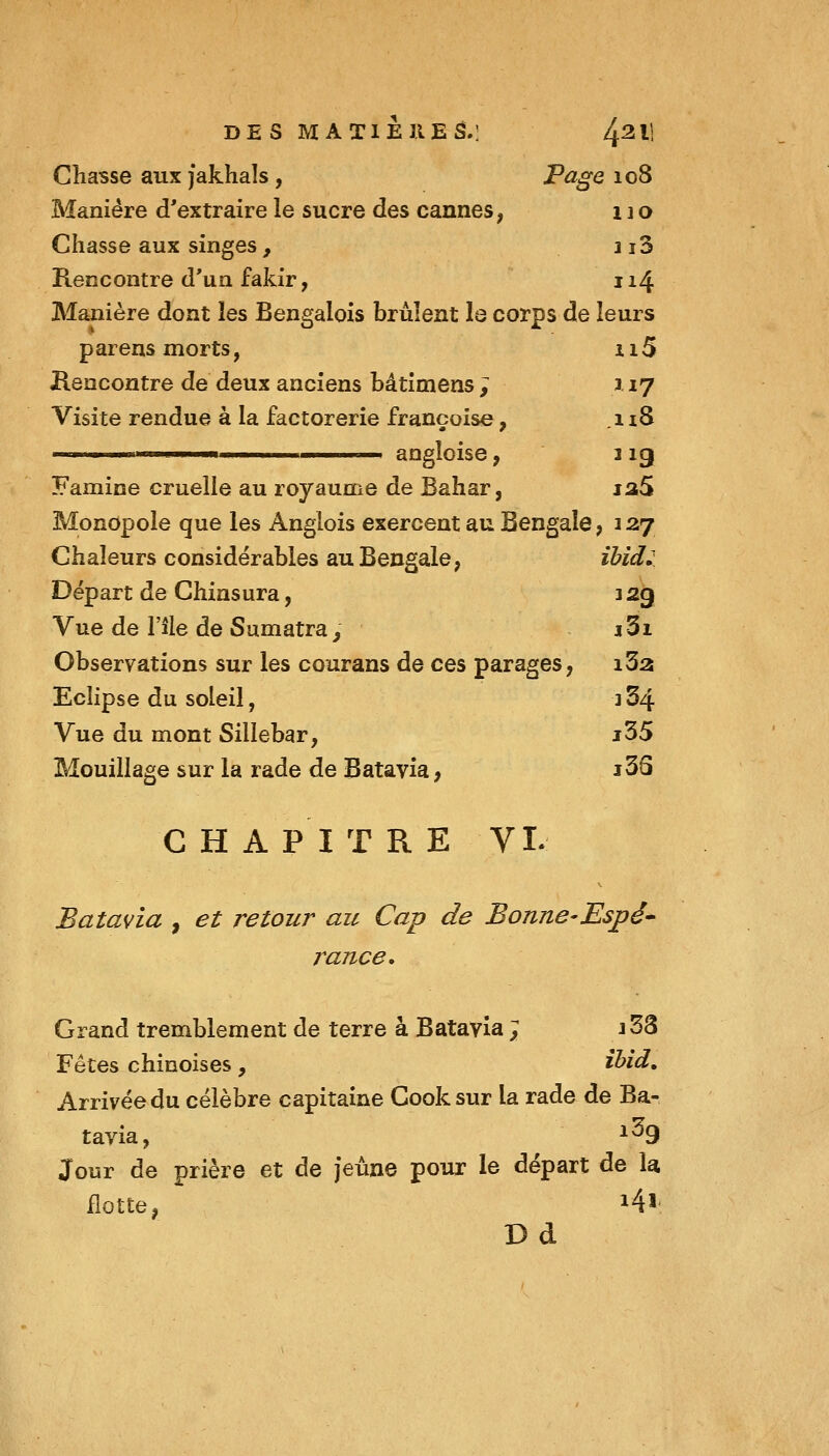 DES MATlEllEâ.: 4^11 Chasse aux Jakhals, FagQ 108 Manière d'extraire le sucre àes cannes, 110 Chasse aux singes , ii3 Rencontre d'un fakir, 114 Manière dont les Bengalois brûlent la corps de leurs parens morts, ii5 Rencontre de deux anciens bâtîmens ; x 17 Visite rendue à la factorerie francoise, .118 ■ I m angloise, 1 ig Famine cruelle au royaume de Bahar, ia5 Monopole que les Anglois exercent au Bengale, 127 Chaleurs considérables au Bengale, ihid. Départ de Chinsura, 32g Vue de l'île de Sumatra^ i3i Observations sur les courans de ces parages, i3a Eclipse du soleil, j 34 Vue du mont Sillebar, j35 Mouillage sur la rade de Batavia, i3S C H A PI T R E VL Batavia , et retour au Cap de Bonne-Espé* rance. Grand tremblement de terre à Batavia ; 153 Fêtes chinoises , ïbid„ Arrivée du célèbre capitaine Cooksur la rade de Ba- tavia, 1^9 Jour de prière et de jeune pour le départ de la flotte, i4l! Dd