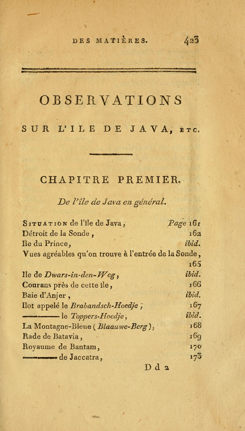 OBSERVATIONS SUR L'ILE DE JAVA, etc. CHAPITRE PREMIER. De Vîle de Java en général. Situation de File de Java ; P^E^ ^^t Détroit de la Sonde , iÇ^z, île du Prince, ïbid* Vues agréables qu'on trouve à l'entrée de la Sonde, i65 Ile de Dwars-in-den- JVeg, ïbîd. Courans près de cette île, 166 Baie d'Anjer, ihid. Ilot appelé le Brahandsch-Hoedje J 167 le TopperS'Hoedje\ ibîd» La Montagne-Bleue ( BLaauwe-Berg )p 168 Rade de Batavia, - î6g Royaume de Bantam, 170 Il li u.i de Jaccatra^ 17^ D d a / X