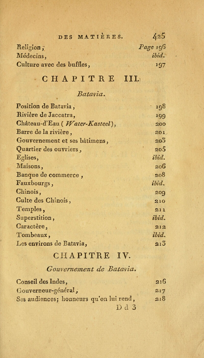 Reugîon j Page 196 Médecins, ibid. Culture avec des buffles, 397 CHAPITRE III.! Salaria. Position de Batavia, ' 19S Rivière de Jaccatra, 399 Château-d'Eau ( Water-Kasteel), 200 Barre de la rivière, soi/ Gouvernement et ses bâtimens, 2o3 Quartier des ouvriers, , ' 2o5 Eglises, ' ibid. Maisons, 206 Banque de commerce , so8 Fauxbourgs, ibid^ Chinois, 209 Culte des Chinois, 210 Temples, su Superstition, ihid. Caractère, , 2ja Tombeaux, ibîd. Les environs de Batavia, ai3 CHAPITRE IV. Gouvernement de Batavia» Conseil des Indes, 236 Gouverneur-gënéraî, S17 Ses audiences; honneurs qu'on lui rend, 218 Dd 3