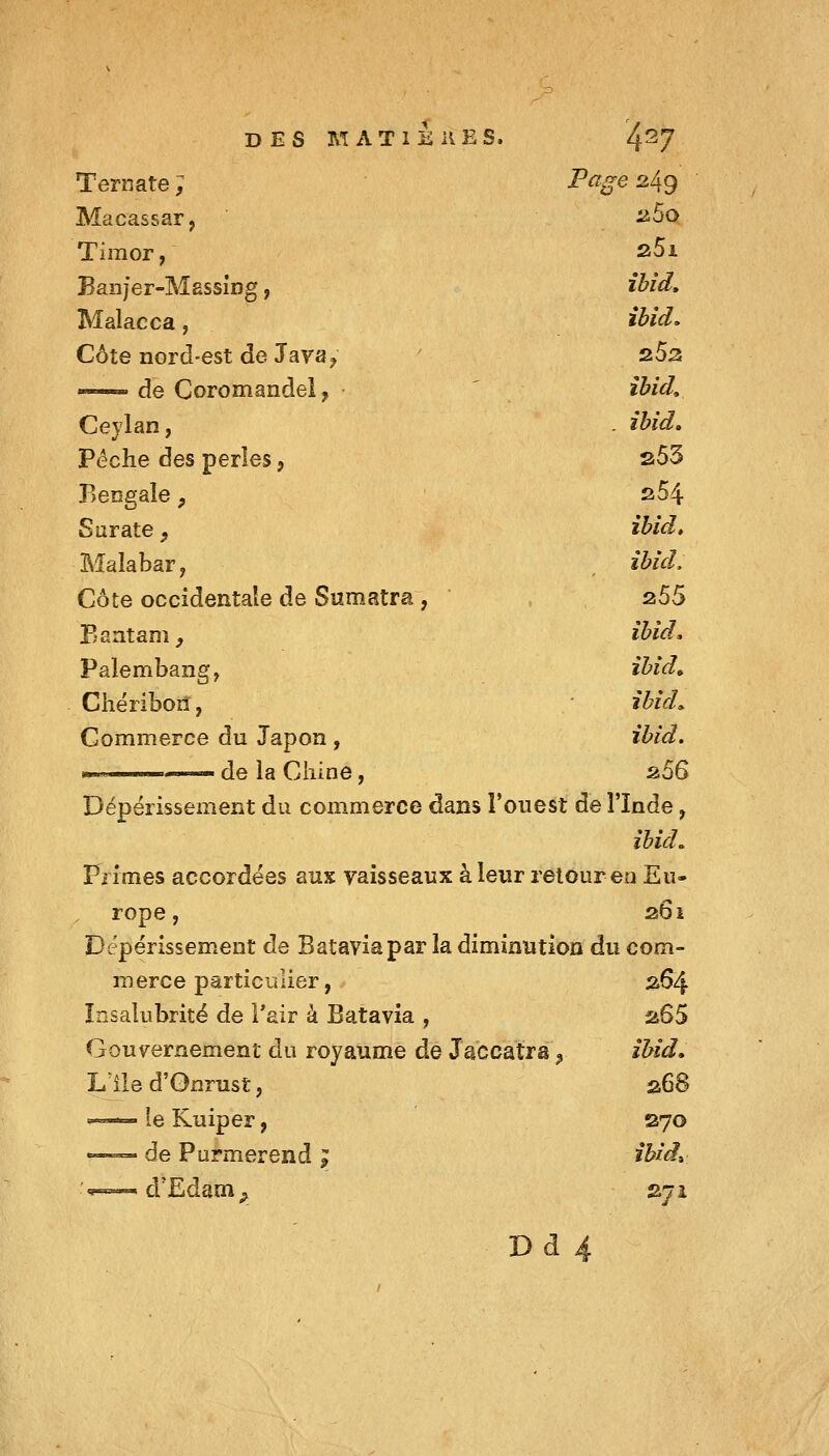 Ternate ; Page 249 Macassar, a5o Timor, 25i Ean/er-Massing, ibid. Malacca, ibid. Côte nord-est de Jaya^ z5z «-— de Coromandel, îbid. Ceylan, . ihid. Pèche des perles, s53 Bengale, 254. Surate, ihid» Malabar y îbid. Côte occidentale de Sumatra, 255 Eantam^ ibid. Palembang, ibid. Chériboil, ibid^ Commerce du Japon, ibid. ii5S Dépérissement du commerce dans l'ouest de l'Inde, ibid» Primes accordées aux vaisseaux à leur retour en Eu- rope , 261 Dépérissement de Batavia par la diminution du com- merce particulier, 264 Insalubrité de l'air à Batavia , zSS Gouvernement du royaume de Jsccatra ^ ibid, Llle d'Gnrust, 268  le Kuiper, S70 •=—=• de Purmerend ; ibid» V»»— d'Edam^, 2ji