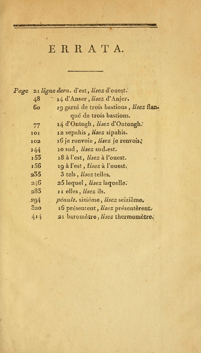 ERRATA. Page zi ligne dent, d'est f lisez (ïouest> 48 ~ i4 d'Anser, lisez d'Anjer. 60 19 garni de trois bastions , lisez flan- qué de trois bastions. 77 14 d'Ontogh, lisez d'Ontoagh? lOi 12 sepahis ^ Usez sipahis. 10a 16 je renvoie, lisez je renvois^ 344 ^^ ^^^ > //jes sud-est. 3 53 18 à l'est, Zwe^ à l'ouest. j 56 19 a l'est, îisez à l'ouest. 235 3 tels , lisez telles. 346 35 lequel, lisez laquelle^ 383 II elles j lisez ils. 294 péiiuh, sixième, lisez seizième.- Sao 16 présentent, lisez présentèrent.^ 4^4 ai baromètre J Z/^e^ thermomètre.'