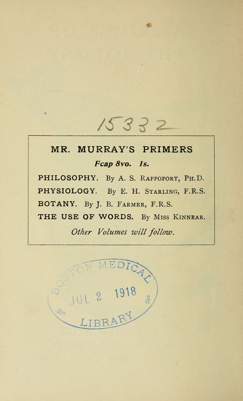 AT3^2_ MR. MURRAY'S PRIMERS Fcap 8vo. Is. PHILOSOPHY. By A. S. Rappoport, Ph.D. PHYSIOLOGY. By E. H. Starling, F.R.S. BOTANY. By J. B. Farmer, F.R.S. THE USE OF WORDS. By Miss Kinnear. Other Volumes will follow.