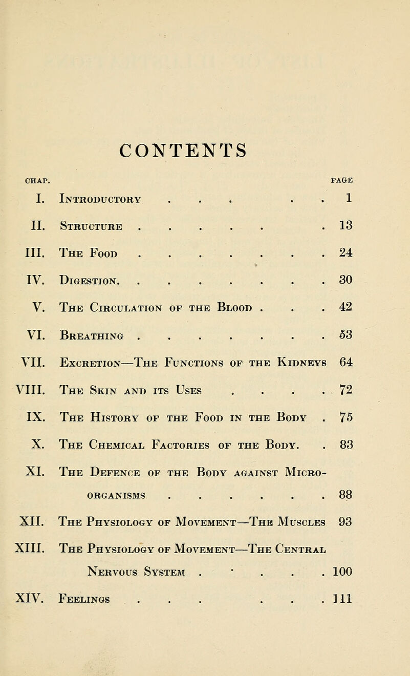 CONTENTS CHAP. PAGE I. Introductory ... 1 II. Structure ..... .13 III. The Food . . . . . . .24 IV. Digestion. ....... 30 V. The Circulation of the Blood . . .42 VI. Breathing ....... 53 VII. Excretion—The Functions of the Kidneys 64 VIII. The Skin and its Uses . . . .72 IX. The History of the Food in the Body . 75 X. The Chemical Factories of the Body. . 83 XL The Defence of the Body against Micro- organisms . . . . . .88 XII. The Physiology of Movement—The Muscles 93 XIII. The Physiology of Movement—The Central Nervous System . 100 XIV. Feelings . . . . . . .111
