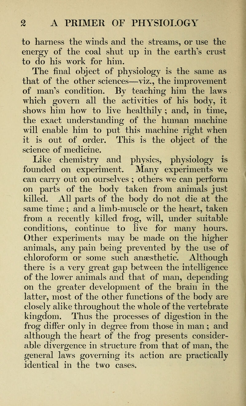 to harness the winds and the streams, or use the energy of the coal shut up in the earth's crust to do his work for him. The final object of physiology is the same as that of the other sciences—viz., the improvement of man's condition. By teaching him the laws which govern all the activities of his body, it shows him how to live healthily ; and, in time, the exact understanding of the human machine will enable him to put this machine right when it is out of order. This is the object of the science of medicine. Like chemistry and physics, physiology is founded on experiment. Many experiments we can carry out on ourselves ; others we can perform on parts of the body taken from animals just killed. All parts of the body do not die at the same time ; and a limb-muscle or the heart, taken from a recently killed frog, will, under suitable conditions, continue to live for many hours. Other experiments may be made on the higher animals, any pain being prevented by the use of chloroform or some such anaesthetic. Although there is a very great gap between the intelligence of the lower animals and that of man, depending on the greater development of the brain in the latter, most of the other functions of the body are closely alike throughout the whole of the vertebrate kingdom. Thus the processes of digestion in the frog differ only in degree from those in man; and although the heart of the frog presents consider- able divergence in structure from that of man, the general laws governing its action are practically identical in the two cases.