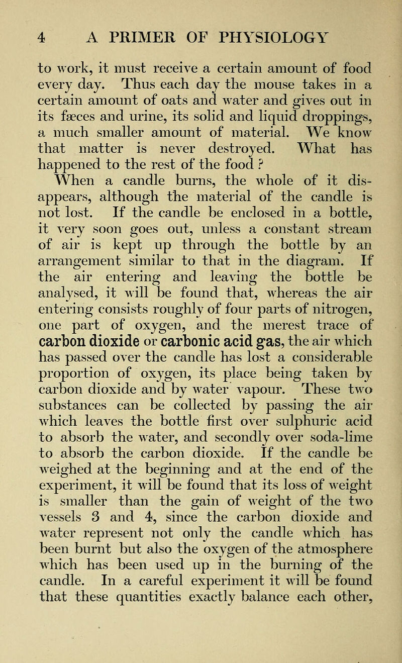 to work, it must receive a certain amount of food every day. Thus each day the mouse takes in a certain amount of oats and water and gives out in its faeces and urine, its solid and liquid droppings, a much smaller amount of material. We know- that matter is never destroyed. What has happened to the rest of the food ? When a candle burns, the whole of it dis- appears, although the material of the candle is not lost. If the candle be enclosed in a bottle, it very soon goes out, unless a constant stream of air is kept up through the bottle by an arrangement similar to that in the diagram. If the air entering and leaving the bottle be analysed, it will be found that, whereas the air entering consists roughly of four parts of nitrogen, one part of oxygen, and the merest trace of carbon dioxide or carbonic acid gas, the air which has passed over the candle has lost a considerable proportion of oxygen, its place being taken by carbon dioxide and by water vapour. These two substances can be collected by passing the air which leaves the bottle first over sulphuric acid to absorb the water, and secondly over soda-lime to absorb the carbon dioxide. If the candle be weighed at the beginning and at the end of the experiment, it will be found that its loss of weight is smaller than the gain of weight of the two vessels 3 and 4, since the carbon dioxide and water represent not only the candle which has been burnt but also the oxygen of the atmosphere which has been used up in the burning of the candle. In a careful experiment it will be found that these quantities exactly balance each other,