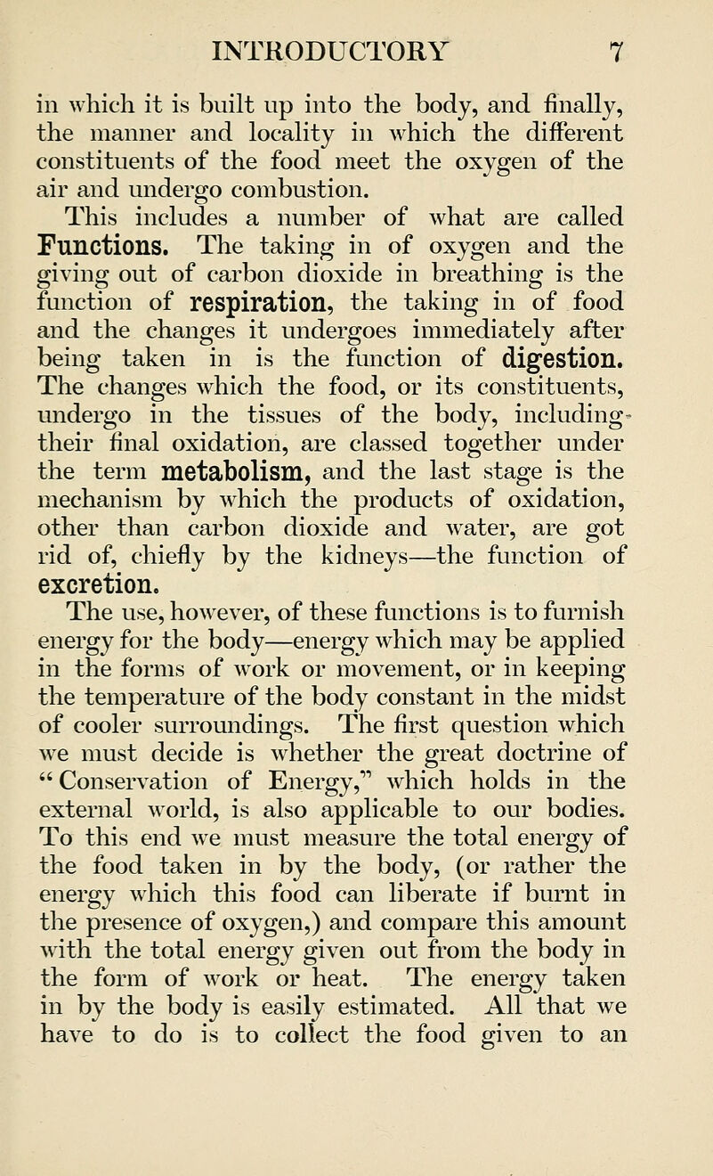 in which it is built up into the body, and finally, the manner and locality in which the different constituents of the food meet the oxygen of the air and undergo combustion. This includes a number of what are called Functions. The taking in of oxygen and the giving out of carbon dioxide in breathing is the function of respiration, the taking in of food and the changes it undergoes immediately after being taken in is the function of digestion. The changes which the food, or its constituents, undergo in the tissues of the body, including- their final oxidation, are classed together under the term metabolism, and the last stage is the mechanism by which the products of oxidation, other than carbon dioxide and water, are got rid of, chiefly by the kidneys—the function of excretion. The use, however, of these functions is to furnish energy for the body—energy which may be applied in the forms of work or movement, or in keeping the temperature of the body constant in the midst of cooler surroundings. The first question which we must decide is whether the great doctrine of  Conservation of Energy, which holds in the external world, is also applicable to our bodies. To this end we must measure the total energy of the food taken in by the body, (or rather the energy which this food can liberate if burnt in the presence of oxygen,) and compare this amount with the total energy given out from the body in the form of work or heat. The energy taken in by the body is easily estimated. All that we have to do is to collect the food given to an