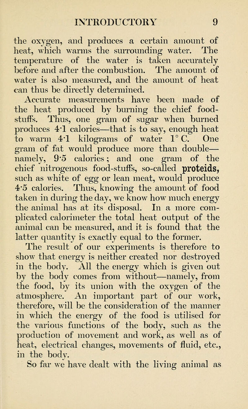 the oxygen, and produces a certain amount of heat, which warms the surrounding water. The temperature of the water is taken accurately before and after the combustion. The amount of water is also measured, and the amount of heat can thus be directly determined. Accurate measurements have been made of the heat produced by burning the chief food- stuffs. Thus, one gram of sugar when burned produces 4*1 calories—that is to say, enough heat to warm 4*1 kilograms of water 1° C. One gram of fat would produce more than double— namely, 9'5 calories; and one gram of the chief nitrogenous food-stuffs, so-called proteids, such as white of egg or lean meat, would produce 4*5 calories. Thus, knowing the amount of food taken in during the day, we know how much energy the animal has at its disposal. In a more com- plicated calorimeter the total heat output of the animal can be measured, and it is found that the latter quantity is exactly equal to the former. The result of our experiments is therefore to show that energy is neither created nor destroyed in the body. All the energy which is given out by the body comes from without—namely, from the food, by its union with the oxygen of the atmosphere. An important part of our work, therefore, will be the consideration of the manner in which the energy of the food is utilised for the various functions of the body, such as the production of movement and work, as well as of heat, electrical changes, movements of fluid, etc., in the body. So far we have dealt with the living animal as