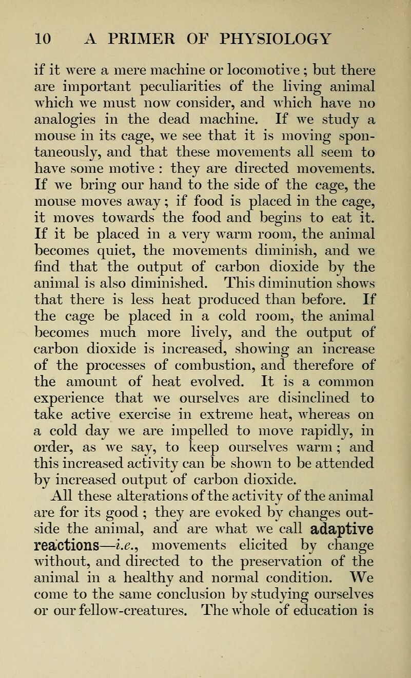 if it were a mere machine or locomotive ; but there are important peculiarities of the living animal which we must now consider, and which have no analogies in the dead machine. If we study a mouse in its cage, we see that it is moving spon- taneously, and that these movements all seem to have some motive : they are directed movements. If we bring our hand to the side of the cage, the mouse moves away; if food is placed in the cage, it moves towards the food and begins to eat it. If it be placed in a very warm room, the animal becomes quiet, the movements diminish, and we find that the output of carbon dioxide by the animal is also diminished. This diminution shows that there is less heat produced than before. If the cage be placed in a cold room, the animal becomes much more lively, and the output of carbon dioxide is increased, showing an increase of the processes of combustion, and therefore of the amount of heat evolved. It is a common experience that we ourselves are disinclined to take active exercise in extreme heat, whereas on a cold day we are impelled to move rapidly, in order, as we say, to keep ourselves warm; and this increased activity can be shown to be attended by increased output of carbon dioxide. All these alterations of the activity of the animal are for its good ; they are evoked by changes out- side the animal, and are what we call adaptive reactions—i.e., movements elicited by change without, and directed to the preservation of the animal in a healthy and normal condition. We come to the same conclusion by studying ourselves or our fellow-creatures. The whole of education is