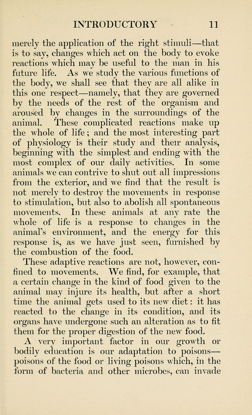 merely the application of the right stimuli—that is to say, changes which act on the body to evoke reactions which may be useful to the man in his future life. As M<e study the various functions of the body, we shall see that they are all alike in this one respect—namely, that they are governed by the needs of the rest of the organism and aroused by changes in the surroundings of the animal. These complicated reactions make up the whole of life; and the most interesting part of physiology is their study and their analysis, beginning with the simplest and ending with the most complex of our daily activities. In some animals we can contrive to shut out all impressions from the exterior, and Ave find that the result is not merely to destroy the movements in response to stimulation, but also to abolish all spontaneous movements. In these animals at any rate the whole of life is a response to changes in the animal's environment, and the energy for this response is, as we have just seen, furnished by the combustion of the food. These adaptive reactions are not, however, con- fined to movements. We find, for example, that a certain change in the kind of food given to the animal may injure its health, but after a short time the animal gets used to its new diet: it has reacted to the change in its condition, and its organs have undergone such an alteration as to fit them for the proper digestion of the new food. A very important factor in our growth or bodily education is our adaptation to poisons— poisons of the food or living poisons which, in the form of bacteria and other microbes, can invade