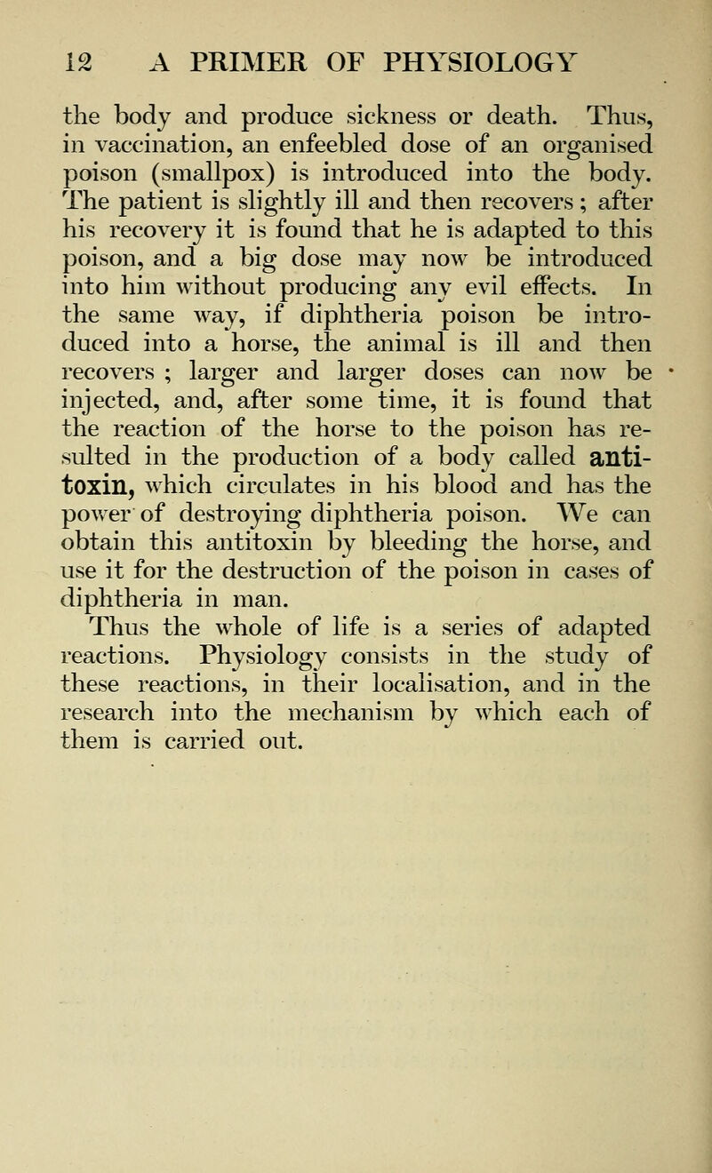 the body and produce sickness or death. Thus, in vaccination, an enfeebled dose of an organised poison (smallpox) is introduced into the body. The patient is slightly ill and then recovers; after his recovery it is found that he is adapted to this poison, and a big dose may now be introduced into him without producing any evil effects. In the same way, if diphtheria poison be intro- duced into a horse, the animal is ill and then recovers ; larger and larger doses can now be injected, and, after some time, it is found that the reaction of the horse to the poison has re- sulted in the production of a body called anti- toxin, which circulates in his blood and has the power of destroying diphtheria poison. We can obtain this antitoxin by bleeding the horse, and use it for the destruction of the poison in cases of diphtheria in man. Thus the whole of life is a series of adapted reactions. Physiology consists in the study of these reactions, in their localisation, and in the research into the mechanism by which each of them is carried out.