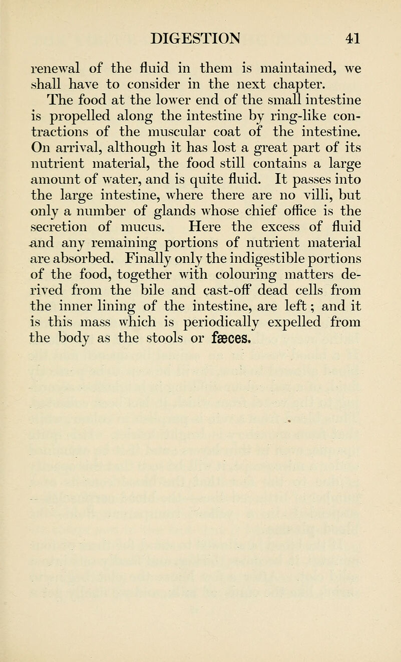 renewal of the fluid in them is maintained, we shall have to consider in the next chapter. The food at the lower end of the small intestine is propelled along the intestine by ring-like con- tractions of the muscular coat of the intestine. On arrival, although it has lost a great part of its nutrient material, the food still contains a large amount of water, and is quite fluid. It passes into the large intestine, where there are no villi, but only a number of glands whose chief office is the secretion of mucus. Here the excess of fluid .and any remaining portions of nutrient material are absorbed. Finally only the indigestible portions of the food, together with colouring matters de- rived from the bile and cast-off dead cells from the inner lining of the intestine, are left; and it is this mass which is periodically expelled from the body as the stools or fseces.