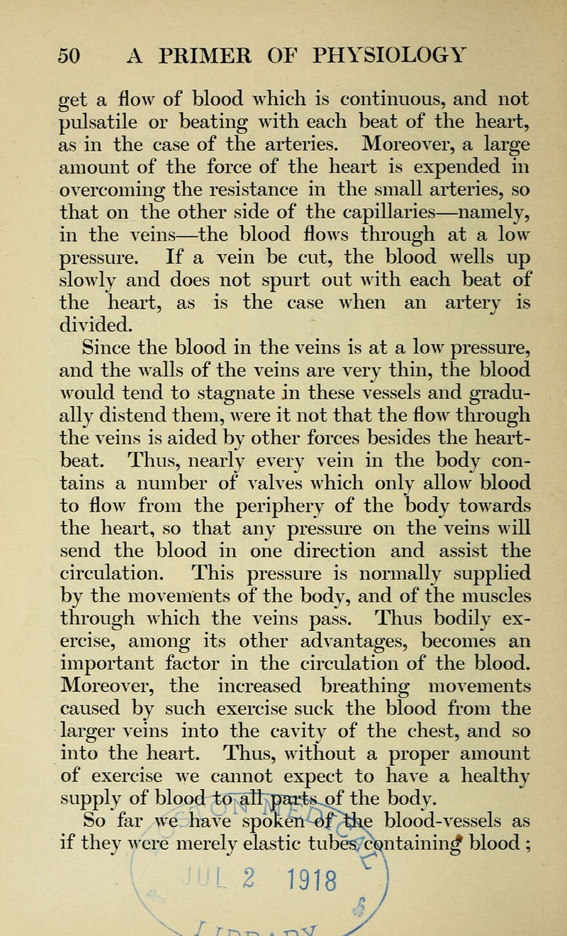 get a flow of blood which is continuous, and not pulsatile or beating with each beat of the heart, as in the case of the arteries. Moreover, a large amount of the force of the heart is expended in overcoming the resistance in the small arteries, so that on the other side of the capillaries—namely, in the veins—the blood flows through at a low pressure. If a vein be cut, the blood wells up slowly and does not spurt out with each beat of the heart, as is the case when an artery is divided. Since the blood in the veins is at a low pressure, and the walls of the veins are very thin, the blood would tend to stagnate in these vessels and gradu- ally distend them, were it not that the flow through the veins is aided by other forces besides the heart- beat. Thus, nearly every vein in the body con- tains a number of valves which only allow blood to flow from the periphery of the body towards the heart, so that any pressure on the veins will send the blood in one direction and assist the circulation. This pressure is normally supplied by the movements of the body, and of the muscles through which the veins pass. Thus bodily ex- ercise, among its other advantages, becomes an important factor in the circulation of the blood. Moreover, the increased breathing movements caused by such exercise suck the blood from the larger veins into the cavity of the chest, and so into the heart. Thus, without a proper amount of exercise we cannot expect to have a healthy supply of blood to ail parts of the body. So far we have spoken of the blood-vessels as if they were merely elastic tubes, containing blood ; 1918