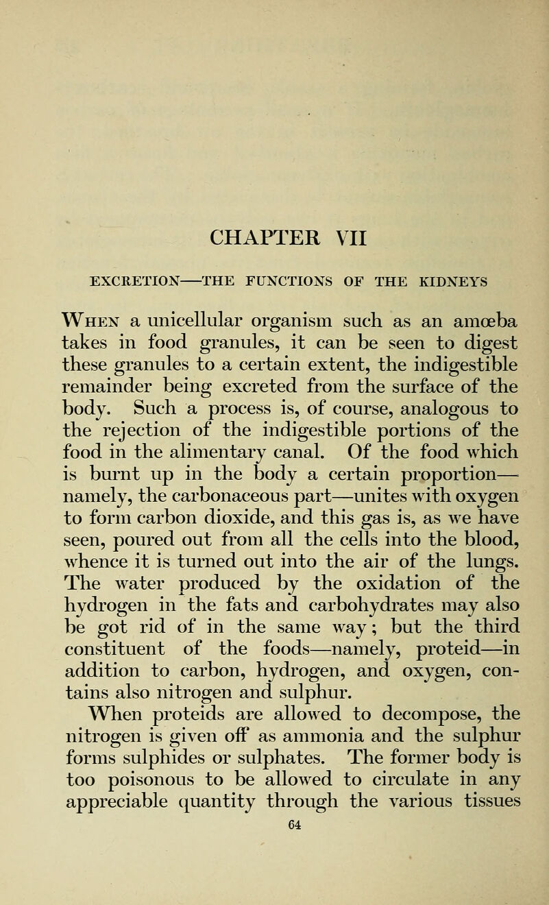 CHAPTER VII EXCRETION THE FUNCTIONS OF THE KIDNEYS When a unicellular organism such as an amoeba takes in food granules, it can be seen to digest these granules to a certain extent, the indigestible remainder being excreted from the surface of the body. Such a process is, of course, analogous to the rejection of the indigestible portions of the food in the alimentary canal. Of the food which is burnt up in the body a certain proportion— namely, the carbonaceous part—unites with oxygen to form carbon dioxide, and this gas is, as we have seen, poured out from all the cells into the blood, whence it is turned out into the air of the lungs. The water produced by the oxidation of the hydrogen in the fats and carbohydrates may also be got rid of in the same way; but the third constituent of the foods—namely, proteid—in addition to carbon, hydrogen, and oxygen, con- tains also nitrogen and sulphur. When proteids are allowed to decompose, the nitrogen is given off as ammonia and the sulphur forms sulphides or sulphates. The former body is too poisonous to be allowed to circulate in any appreciable quantity through the various tissues