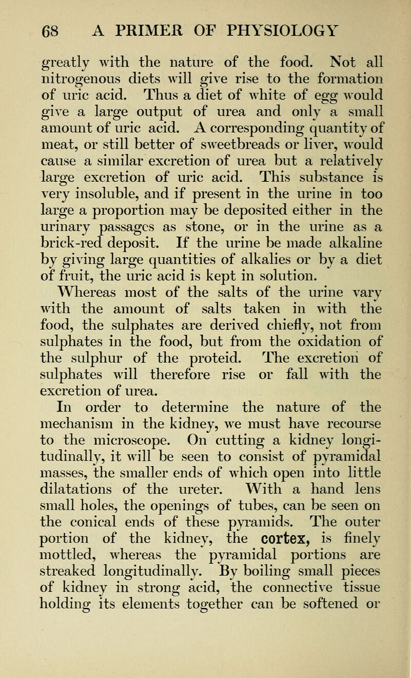 greatly with the nature of the food. Not all nitrogenous diets will give rise to the formation of uric acid. Thus a diet of white of egg would give a large output of urea and only a small amount of uric acid. A corresponding quantity of meat, or still better of sweetbreads or liver, would cause a similar excretion of urea but a relatively large excretion of uric acid. This substance is very insoluble, and if present in the urine in too large a proportion may be deposited either in the urinary passages as stone, or in the urine as a brick-red deposit. If the urine be made alkaline by giving large quantities of alkalies or by a diet of fruit, the uric acid is kept in solution. Whereas most of the salts of the urine vary with the amount of salts taken in with the food, the sulphates are derived chiefly, not from sulphates in the food, but from the oxidation of the sulphur of the proteid. The excretion of sulphates will therefore rise or fall with the excretion of urea. In order to determine the nature of the mechanism in the kidney, we must have recourse to the microscope. On cutting a kidney longi- tudinally, it will be seen to consist of pyramidal masses, the smaller ends of which open into little dilatations of the ureter. With a hand lens small holes, the openings of tubes, can be seen on the conical ends of these pyramids. The outer portion of the kidney, the cortex, is finely mottled, whereas the pyramidal portions are streaked longitudinally. By boiling small pieces of kidney in strong acid, the connective tissue holding its elements together can be softened or