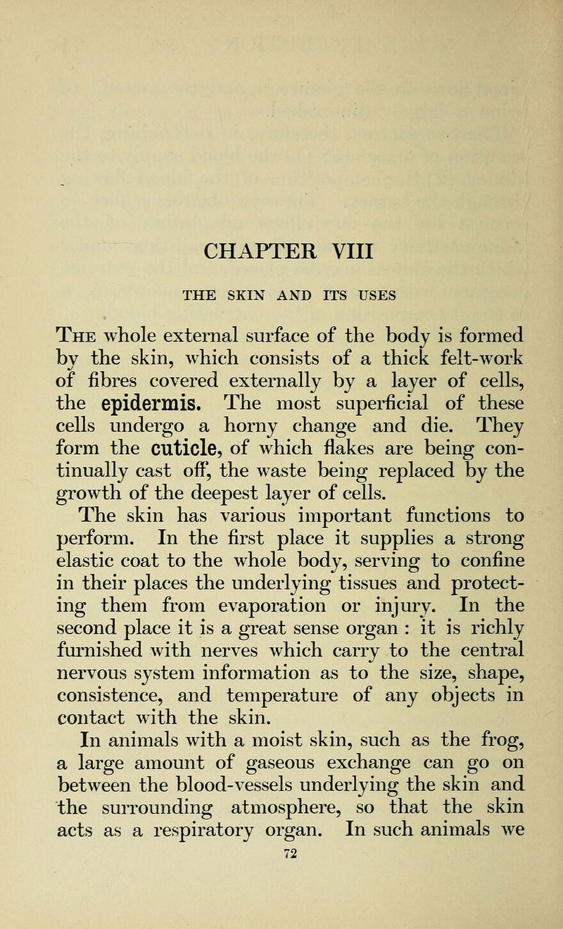 THE SKIN AND ITS USES The whole external surface of the body is formed by the skin, which consists of a thick felt-work of fibres covered externally by a layer of cells, the epidermis. The most superficial of these cells undergo a horny change and die. They form the cuticle, of which flakes are being con- tinually cast off, the waste being replaced by the growth of the deepest layer of cells. The skin has various important functions to perform. In the first place it supplies a strong elastic coat to the whole body, serving to confine in their places the underlying tissues and protect- ing them from evaporation or injury. In the second place it is a great sense organ : it is richly furnished with nerves which carry to the central nervous system information as to the size, shape, consistence, and temperature of any objects in contact with the skin. In animals with a moist skin, such as the frog, a large amount of gaseous exchange can go on between the blood-vessels underlying the skin and the surrounding atmosphere, so that the skin acts as a respiratory organ. In such animals we