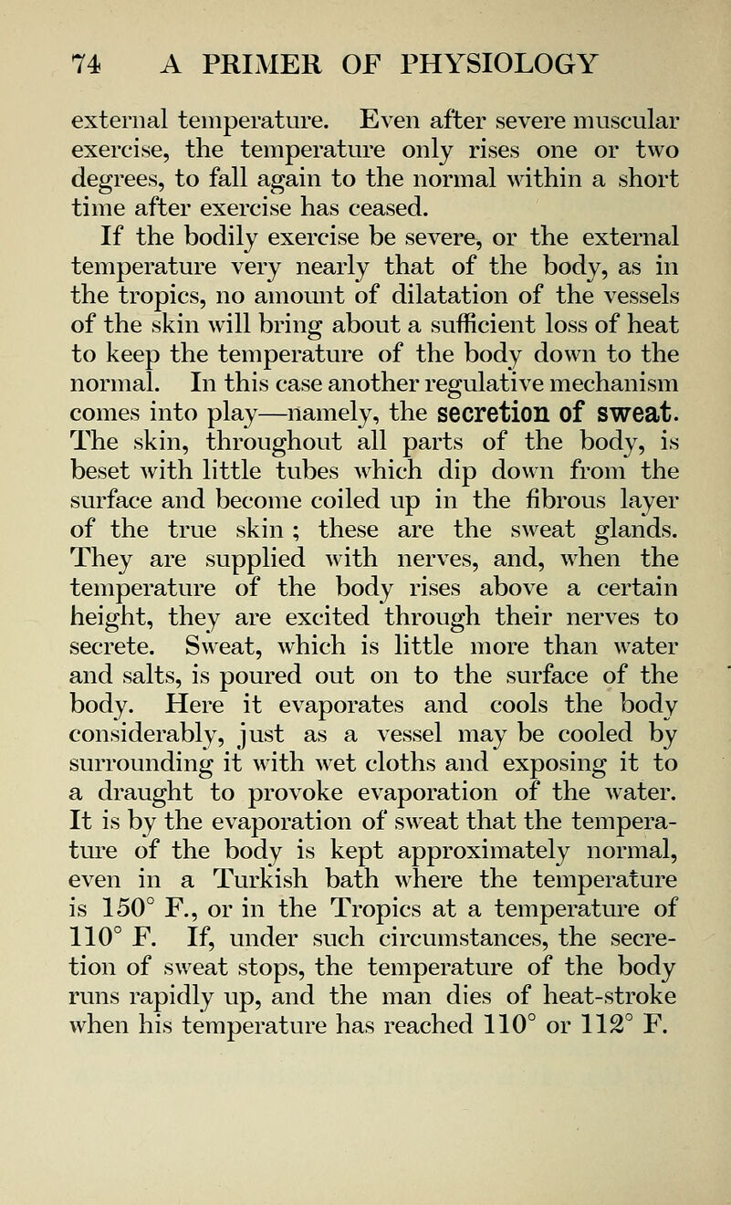 external temperature. Even after severe muscular exercise, the temperature only rises one or two degrees, to fall again to the normal within a short time after exercise has ceased. If the bodily exercise be severe, or the external temperature very nearly that of the body, as in the tropics, no amount of dilatation of the vessels of the skin will bring about a sufficient loss of heat to keep the temperature of the body down to the normal. In this case another regulative mechanism comes into play—namely, the secretion of sweat. The skin, throughout all parts of the body, is beset with little tubes which dip down from the surface and become coiled up in the fibrous layer of the true skin ; these are the sweat glands. They are supplied with nerves, and, when the temperature of the body rises above a certain height, they are excited through their nerves to secrete. Sweat, which is little more than water and salts, is poured out on to the surface of the body. Here it evaporates and cools the body considerably, just as a vessel may be cooled by surrounding it with wet cloths and exposing it to a draught to provoke evaporation of the water. It is by the evaporation of sweat that the tempera- ture of the body is kept approximately normal, even in a Turkish bath where the temperature is 150° F., or in the Tropics at a temperature of 110° E. If, under such circumstances, the secre- tion of sweat stops, the temperature of the body runs rapidly up, and the man dies of heat-stroke when his temperature has reached 110° or 112° F.