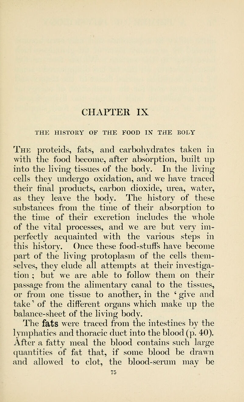 THE HISTORY OF THE FOOD IN THE BOLY The proteids, fats, and carbohydrates taken in with the food become, after absorption, built up into the living tissues of the body. In the living cells they undergo oxidation, and we have traced their final products, carbon dioxide, urea, water, as they leave the body. The history of these substances from the time of their absorption to the time of their excretion includes the whole of the vital processes, and we are but very im- perfectly acquainted with the various steps in this history. Once these food-stuffs have become part of the living protoplasm of the cells them- selves, they elude all attempts at their investiga- tion ; but we are able to follow them on their passage from the alimentary canal to the tissues, or from one tissue to another, in the ' give and take of the different organs which make up the balance-sheet of the living body. The fats were traced from the intestines by the lymphatics and thoracic duct into the blood (p. 40). After a fatty meal the blood contains such large quantities of fat that, if some blood be drawn and allowed to clot, the blood-serum may be