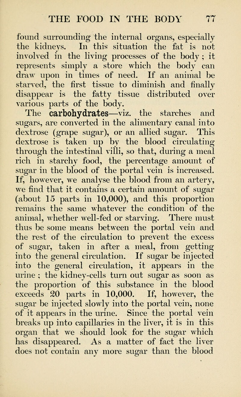 found surrounding the internal organs, especially the kidneys. In this situation the fat is not involved in the living processes of the body ; it represents simply a store which the body can draw upon in times of need. If an animal be starved, the first tissue to diminish and finally disappear is the fatty tissue distributed over various parts of the body. The carbohydrates—viz. the starches and sugars, are converted in the alimentary canal into dextrose (grape sugar), or an allied sugar. This dextrose is taken up by the blood circulating through the intestinal villi, so that, during a meal rich in starchy food, the percentage amount of sugar in the blood of the portal vein is increased. If, however, we analyse the blood from an artery, we find that it contains a certain amount of sugar (about 15 parts in 10,000), and this proportion remains the same whatever the condition of the animal, whether well-fed or starving. There must thus be some means between the portal vein and the rest of the circulation to prevent the excess of sugar, taken in after a meal, from getting into the general circulation. If sugar be injected into the general circulation, it appears in the urine ; the kidney-cells turn out sugar as soon as the proportion of this substance in the blood exceeds 20 parts in 10,000. If, however, the sugar be injected slowly into the portal vein, none of it appears in the urine. Since the portal vein breaks up into capillaries in the liver, it is in this organ that we should look for the sugar which has disappeared. As a matter of fact the liver does not contain any more sugar than the blood