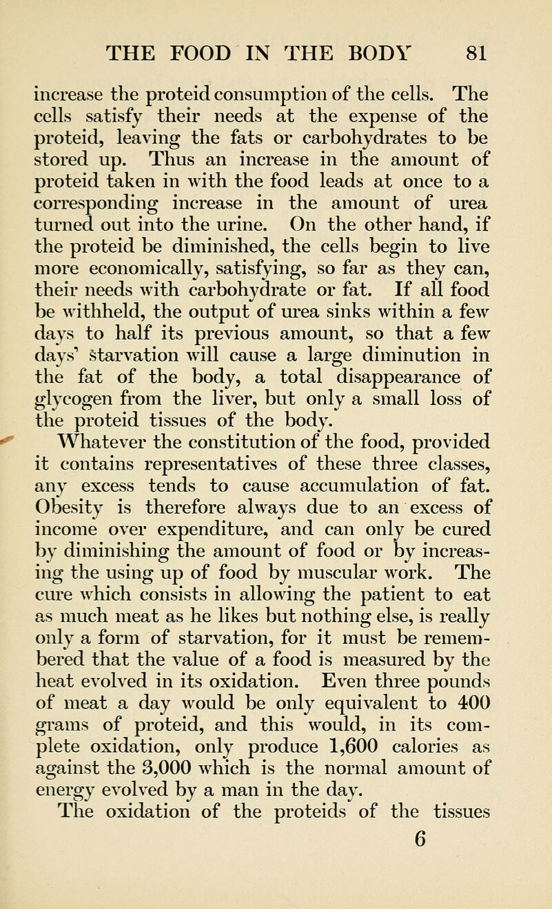 increase the proteid consumption of the cells. The cells satisfy their needs at the expense of the proteid, leaving the fats or carbohydrates to be stored up. Thus an increase in the amount of proteid taken in with the food leads at once to a corresponding increase in the amount of urea turned out into the urine. On the other hand, if the proteid be diminished, the cells begin to live more economically, satisfying, so far as they can, their needs with carbohydrate or fat. If all food be withheld, the output of urea sinks within a few days to half its previous amount, so that a few days1 starvation will cause a large diminution in the fat of the body, a total disappearance of glycogen from the liver, but only a small loss of the proteid tissues of the body. Whatever the constitution of the food, provided it contains representatives of these three classes, any excess tends to cause accumulation of fat. Obesity is therefore always due to an excess of income over expenditure, and can only be cured by diminishing the amount of food or by increas- ing the using up of food by muscular work. The cure which consists in allowing the patient to eat as much meat as he likes but nothing else, is really only a form of starvation, for it must be remem- bered that the value of a food is measured by the heat evolved in its oxidation. Even three pounds of meat a day would be only equivalent to 400 grams of proteid, and this would, in its com- plete oxidation, only produce 1,600 calories as against the 3,000 which is the normal amount of energy evolved by a man in the day. The oxidation of the proteids of the tissues 6