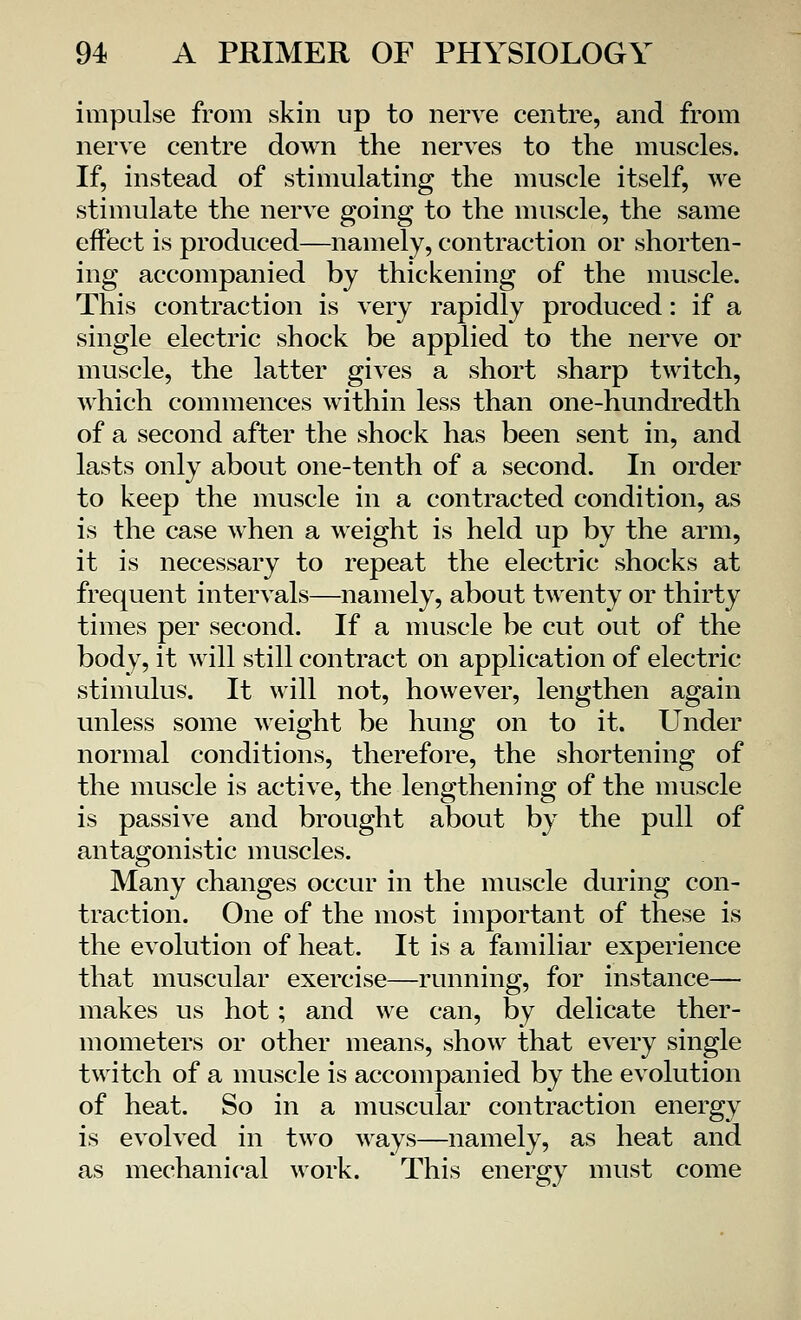 impulse from skin up to nerve centre, and from nerve centre down the nerves to the muscles. If, instead of stimulating the muscle itself, we stimulate the nerve going to the muscle, the same effect is produced—namely, contraction or shorten- ing accompanied by thickening of the muscle. This contraction is very rapidly produced: if a single electric shock be applied to the nerve or muscle, the latter gives a short sharp twitch, which commences within less than one-hundredth of a second after the shock has been sent in, and lasts only about one-tenth of a second. In order to keep the muscle in a contracted condition, as is the case when a weight is held up by the arm, it is necessary to repeat the electric shocks at frequent intervals—namely, about twenty or thirty times per second. If a muscle be cut out of the body, it will still contract on application of electric- stimulus. It will not, however, lengthen again unless some weight be hung on to it. Under normal conditions, therefore, the shortening of the muscle is active, the lengthening of the muscle is passive and brought about by the pull of antagonistic muscles. Many changes occur in the muscle during con- traction. One of the most important of these is the evolution of heat. It is a familiar experience that muscular exercise—running, for instance— makes us hot; and we can, by delicate ther- mometers or other means, show that every single twitch of a muscle is accompanied by the evolution of heat. So in a muscular contraction energy is evolved in two ways—namely, as heat and as mechanical work. This energy must come