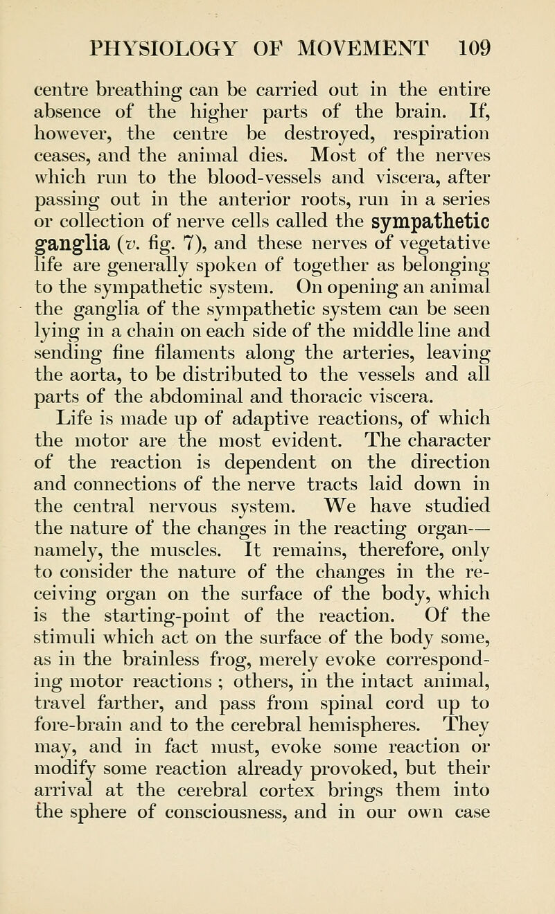 centre breathing can be carried out in the entire absence of the higher parts of the brain. If, however, the centre be destroyed, respiration ceases, and the animal dies. Most of the nerves which run to the blood-vessels and viscera, after passing out in the anterior roots, run in a series or collection of nerve cells called the sympathetic ganglia (y. fig. 7), and these nerves of vegetative life are generally spoken of together as belonging to the sympathetic system. On opening an animal the ganglia of the sympathetic system can be seen lying in a chain on each side of the middle line and sending fine filaments along the arteries, leaving the aorta, to be distributed to the vessels and all parts of the abdominal and thoracic viscera. Life is made up of adaptive reactions, of which the motor are the most evident. The character of the reaction is dependent on the direction and connections of the nerve tracts laid down in the central nervous system. We have studied the nature of the changes in the reacting organ— namely, the muscles. It remains, therefore, only to consider the nature of the changes in the re- ceiving organ on the surface of the body, which is the starting-point of the reaction. Of the stimuli which act on the surface of the body some, as in the brainless frog, merely evoke correspond- ing motor reactions ; others, in the intact animal, travel farther, and pass from spinal cord up to fore-brain and to the cerebral hemispheres. They may, and in fact must, evoke some reaction or modify some reaction already provoked, but their arrival at the cerebral cortex brings them into the sphere of consciousness, and in our own case