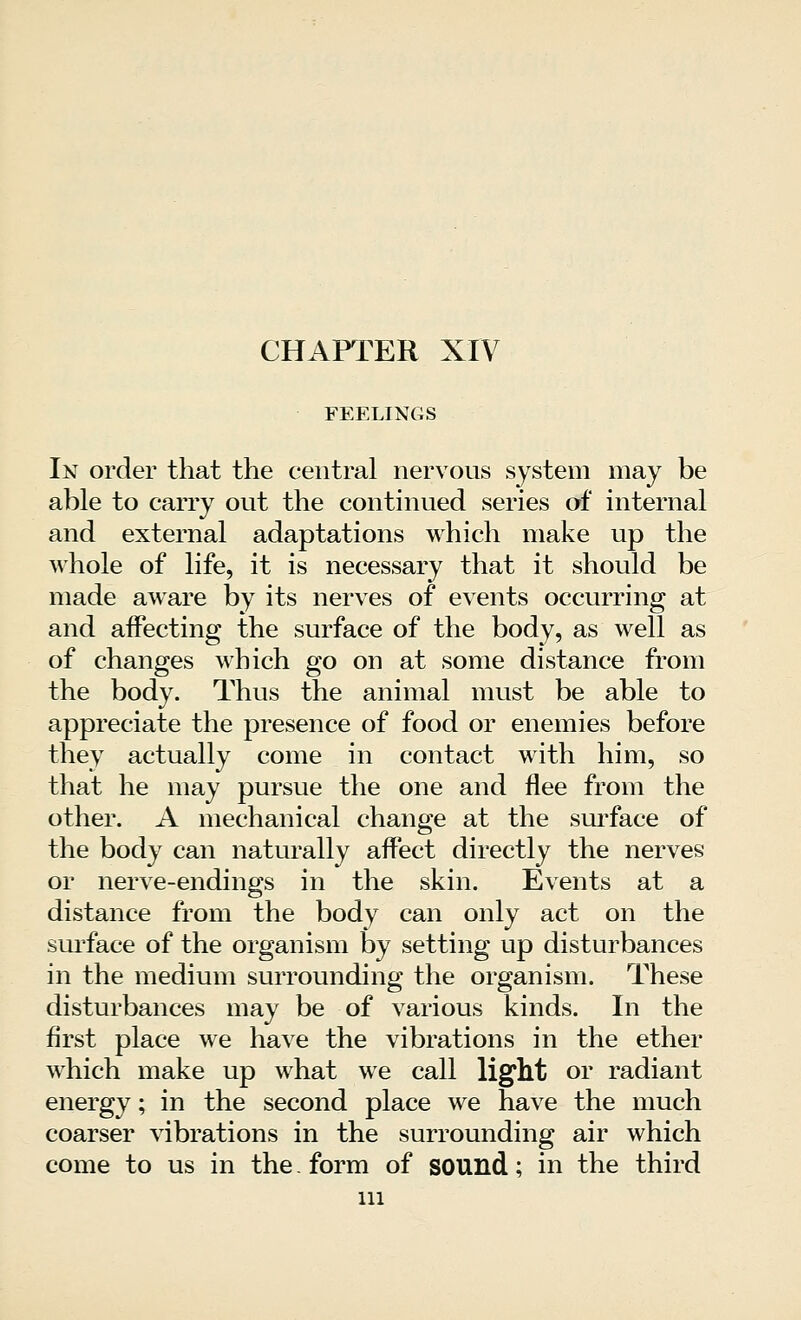 CHAPTER XIV FEELINGS In order that the central nervous system may be able to carry out the continued series of internal and external adaptations which make up the whole of life, it is necessary that it should be made aware by its nerves of events occurring at and affecting the surface of the body, as well as of changes which go on at some distance from the body. Thus the animal must be able to appreciate the presence of food or enemies before they actually come in contact with him, so that he may pursue the one and flee from the other. A mechanical change at the surface of the body can naturally affect directly the nerves or nerve-endings in the skin. Events at a distance from the body can only act on the surface of the organism by setting up disturbances in the medium surrounding the organism. These disturbances may be of various kinds. In the first place we have the vibrations in the ether which make up what we call light or radiant energy; in the second place we have the much coarser vibrations in the surrounding air which come to us in the. form of sound; in the third