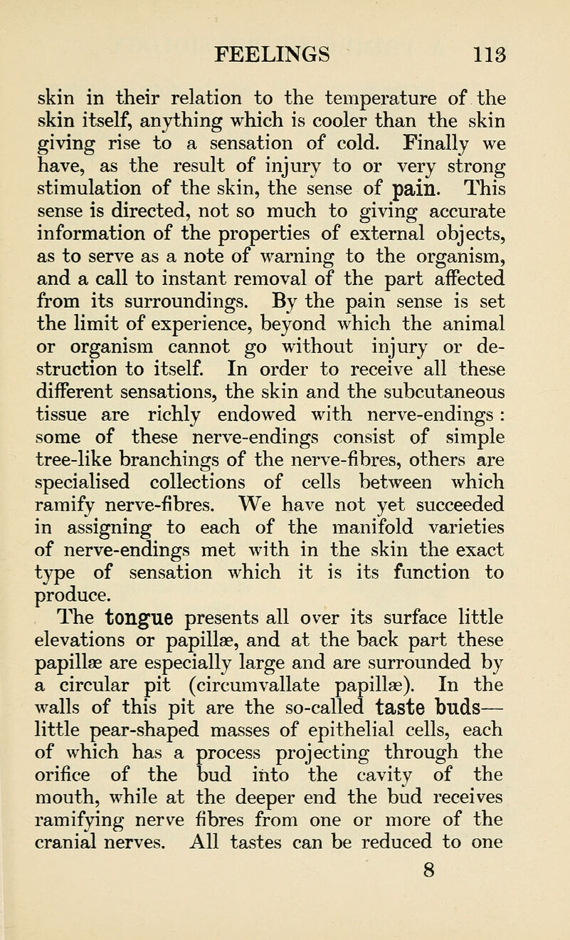 skin in their relation to the temperature of the skin itself, anything which is cooler than the skin giving rise to a sensation of cold. Finally we have, as the result of injury to or very strong stimulation of the skin, the sense of pain. This sense is directed, not so much to giving accurate information of the properties of external objects, as to serve as a note of warning to the organism, and a call to instant removal of the part affected from its surroundings. By the pain sense is set the limit of experience, beyond which the animal or organism cannot go without injury or de- struction to itself. In order to receive all these different sensations, the skin and the subcutaneous tissue are richly endowed with nerve-endings: some of these nerve-endings consist of simple tree-like branchings of the nerve-fibres, others are specialised collections of cells between which ramify nerve-fibres. We have not yet succeeded in assigning to each of the manifold varieties of nerve-endings met with in the skin the exact type of sensation which it is its function to produce. The tongue presents all over its surface little elevations or papillae, and at the back part these papillae are especially large and are surrounded by a circular pit (circumvallate papillae). In the walls of this pit are the so-called taste buds— little pear-shaped masses of epithelial cells, each of which has a process projecting through the orifice of the bud into the cavity of the mouth, while at the deeper end the bud receives ramifying nerve fibres from one or more of the cranial nerves. All tastes can be reduced to one