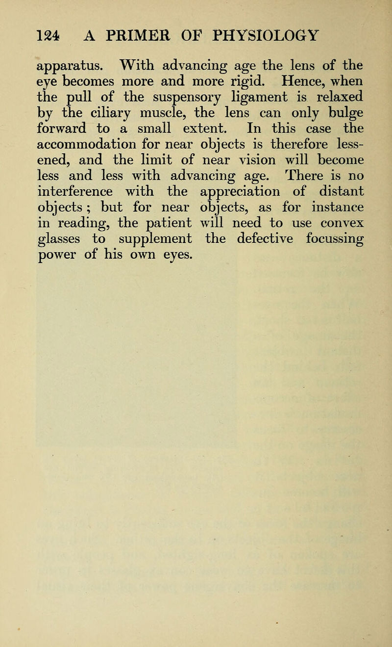 apparatus. With advancing age the lens of the eye becomes more and more rigid. Hence, when the pull of the suspensory ligament is relaxed by the ciliary muscle, the lens can only bulge forward to a small extent. In this case the accommodation for near objects is therefore less- ened, and the limit of near vision will become less and less with advancing age. There is no interference with the appreciation of distant objects; but for near objects, as for instance in reading, the patient will need to use convex glasses to supplement the defective focussing power of his own eyes.