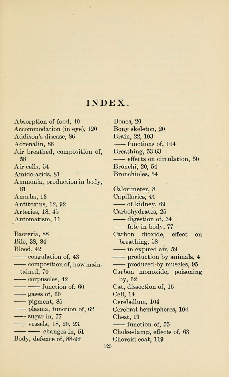 INDEX. Absorption of food, 40 Accommodation (in eye), 120 Addison's disease, 86 Adrenalin, 86 Air breathed, composition of, 58 Air cells, 54 Amido-acids, 81 Ammonia, production in body, 81 Amoeba, 13 Antitoxins, 12, 92 Arteries, 18, 45 Automatism, 11 Bacteria, 88 Bile, 38, 84 Blood, 42 coagulation of, 43 composition of, how main- tained, 70 corpuscles, 42 function of, 60 gases of, 60 pigment, 85 plasma, function of, 62 sugar in, 77 vessels, 18, 20, 23, changes in, 51 Body, defence of, 88-92 Bones, 20 Bony skeleton, 20 Brain, 22, 103 functions of, 104 Breathing, 53-63 effects on circulation, Bronchi, 20, 54 Bronchioles, 54 50 Calorimeter, 8 Capillaries, 44 of kidney, 69 Carbohydrates, 25 digestion of, 34 fate in body, 77 Carbon dioxide, effect on breathing, 58 in expired air, 59 production by animals, 4 produced ^by muscles, 95 Carbon monoxide, poisoning by, 62 Cat, dissection of, 16 Cell, 14 Cerebellum, 104 Cerebral hemispheres, 104 Chest, 19 function of, 55 Choke-damp, effects of, 63 Choroid coat, 119