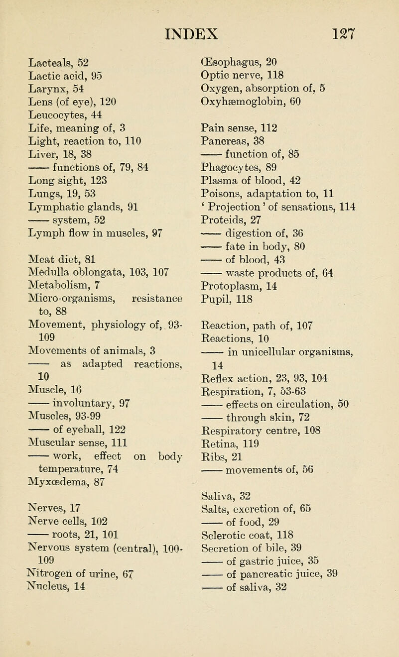 Lacteals, 52 Lactic acid, 95 Larynx, 54 Lens (of eye), 120 Leucocytes, 44 Life, meaning of, 3 Light, reaction to, 110 Liver, 18, 38 functions of, 79, 84 Long sight, 123 Lungs, 19, 53 Lymphatic glands, 91 system, 52 Lymph flow in muscles, 97 Meat diet, 81 Medulla oblongata, 103, 107 Metabolism, 7 Micro-organisms, resistance to, 88 Movement, physiology of, 93- 109 Movements of animals, 3 as adapted reactions, 10 Muscle, 16 involuntary, 97 Muscles, 93-99 of eyeball, 122 Muscular sense, 111 work, effect on body temperature, 74 Myxoedema, 87 Nerves, 17 Nerve cells, 102 roots, 21, 101 Nervous system (central). 100- 109 Nitrogen of urine, 67 Nucleus, 14 (Esophagus, 20 Optic nerve, 118 Oxygen, absorption of, 5 Oxyhemoglobin, 60 Pain sense, 112 Pancreas, 38 function of, 85 Phagocytes, 89 Plasma of blood, 42 Poisons, adaptation to, 11 ' Projection' of sensations, 114 Proteids, 27 digestion of, 36 —— fate in body, 80 of blood, 43 waste products of, 64 Protoplasm, 14 Pupil, 118 Reaction, path of, 107 Reactions, 10 in unicellular organisms, 14 Reflex action, 23, 93,104 Respiration, 7, 53-63 effects on circulation, 50 through skin, 72 Respiratory centre, 108 Retina, 119 Ribs, 21 ■ movements of, 56 Saliva, 32 Salts, excretion of, 65 of food, 29 Sclerotic coat, 118 Secretion of bile, 39 of gastric juice, 35 of pancreatic juice, 39 ■■ of saliva, 32