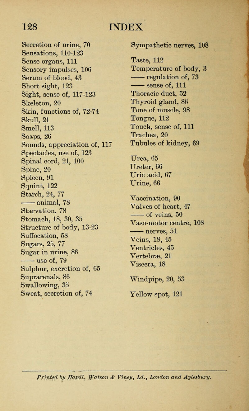 Secretion of urine, 70 Sympathetic nerves, 108 Sensations, 110-123 Sense organs, 111 Taste, 112 Sensory impulses, 106 Temperature of body, 3 Serum of blood, 43 regulation of, 73 Short sight, 123 sense of, 111 Sight, sense of, 117-123 Thoracic duct, 52 Skeleton, 20 Thyroid gland, 86 Skin, functions of, 72-74 Tone of muscle, 98 Skull, 21 Tongue, 112 Smell, 113 Touch, sense of, 111 Soaps, 26 Trachea, 20 Sounds, appreciation of, 117 Tubules of kidney, 69 Spectacles, use of, 123 j Spinal cord, 21, 100 Urea, 65 Spine, 20 Ureter, 66 Spleen, 91 Uric acid, 67 Squint, 122 Urine, 66 Starch, 24, 77 animal, 78 Starvation, 78 Vaccination, 90 Valves of heart, 47 of veins, 50 Stomach, 18, 30, 35 Vaso-motor centre, 108 Structure of body, 13-23 nerves, 51 Suffocation, 58 Veins, 18, 45 Sugars, 25, 77 Ventricles, 45 Sugar in urine, 86 Vertebrse, 21 use of, 79 Viscera, 18 Sulphur, excretion of, 65 Suprarenals, 86 Windpipe, 20, 53 Swallowing, 35 Sweat, secretion of, 74 Yellow spot, 121 Printed by ffqzell, Watson & Viney, Ld., London and Aylesbury.