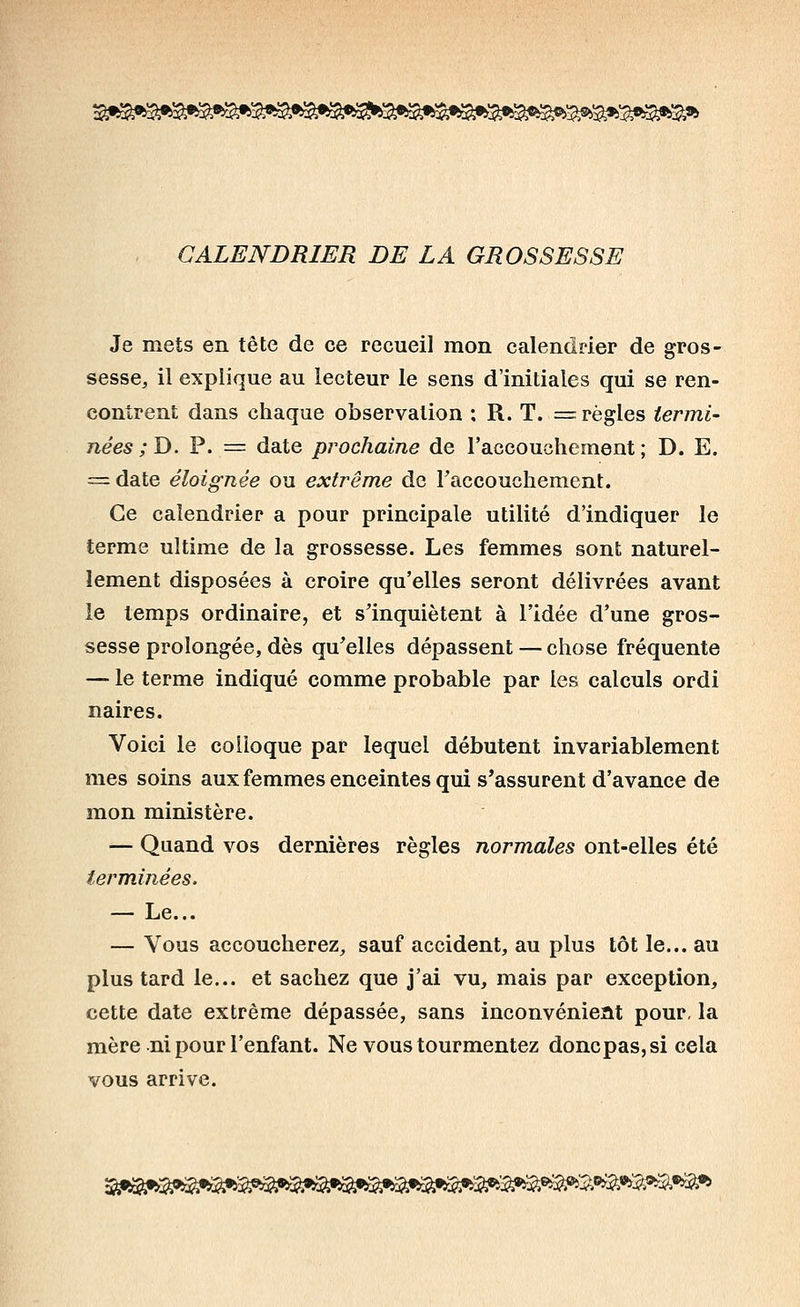 ^^f^^>i0^'$^9^'^fi^fi^^^f^'^fiî^ti$ifi^^'^^^ CALENDRIER DE LA GROSSESSE Je mets en tête de ce recueil mon calendrier de gros- sesse, il explique au lecteur le sens d'initiales qui se ren- contrent dans chaque observation ; R. T. = règles termi- nées ;D. P. = date pi'ochaine de l'accouchement; D. E. = date éloignée ou extrême de raccouchement. Ce calendrier a pour principale utilité d'indiquer le terme ultime de la grossesse. Les femmes sont naturel- lement disposées à croire qu'elles seront délivrées avant le temps ordinaire, et s'inquiètent à l'idée d'une gros- sesse prolongée, dès qu'elles dépassent — chose fréquente — le terme indiqué comme probable par les calculs ordi naires. Voici le colloque par lequel débutent invariablement mes soins aux femmes enceintes qui s'assurent d'avance de mon ministère. — Quand vos dernières règles normales ont-elles été terminées. — Le... — Vous accoucherez, sauf accident, au plus tôt le... au plus tard le... et sachez que j'ai vu, mais par exception, cette date extrême dépassée, sans inconvénieat pour, la mère ni pour l'enfant. Ne vous tourmentez doncpas,si cela vous arrive. ^•b^:a9^^^'2a^^:2;'5â»î3^s^3^5^:5^^