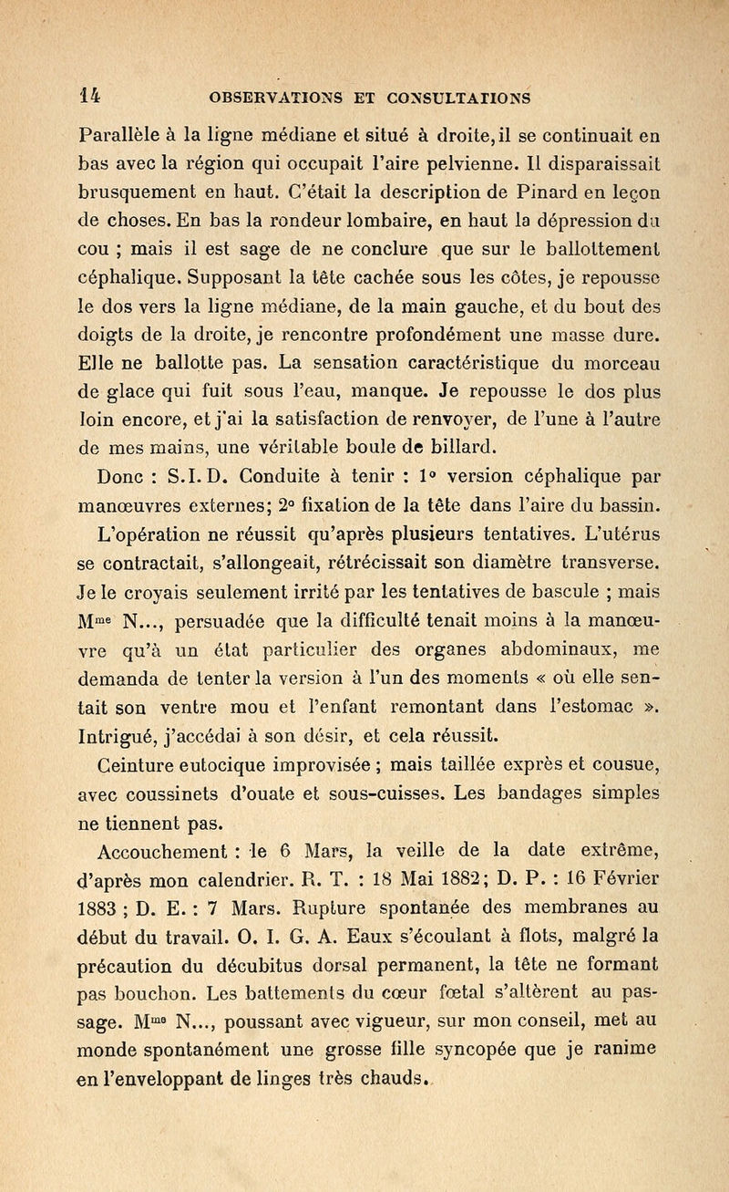 Parallèle à la ligne médiane et situé à droite, il se continuait en bas avec la région qui occupait l'aire pelvienne. 11 disparaissait brusquement en haut. C'était la description de Pinard en leçon de choses. En bas la rondeur lombaire, en haut la dépression du cou ; mais il est sage de ne conclure que sur le ballottement céphalique. Supposant la tête cachée sous les côtes, je repousse le dos vers la ligne médiane, de la main gauche, et du bout des doigts de la droite, je rencontre profondément une masse dure. Elle ne ballotte pas. La sensation caractéristique du morceau de glace qui fuit sous l'eau, manque. Je repousse le dos plus loin encore, et j'ai la satisfaction de renvoyer, de l'une à l'autre de mes mains, une véritable boule de billard. Donc : S.I.D. Conduite à tenir : 1<» version céphalique par manœuvres externes; 2° fixation de la tête dans l'aire du bassin. L'opération ne réussit qu'après plusieurs tentatives. L'utérus se contractait, s'allongeait, rétrécissait son diamètre transverse. Je le croyais seulement irrité par les tentatives de bascule ; mais ]\jme ]^,,,^ persuadée que la difficulté tenait moins à la manœu- vre qu'à un état particulier des organes abdominaux, me demanda de tenter la version à l'un des moments « où elle sen- tait son ventre mou et l'enfant remontant dans l'estomac ». Intrigué, j'accédai à son désir, et cela réussit. Ceinture eutocique improvisée ; mais taillée exprès et cousue, avec coussinets d'ouate et sous-cuisses. Les bandages simples ne tiennent pas. Accouchement : le 6 Mars, la veille de la date extrême, d'après mon calendrier. R. T. : 18 Mai 1882; D. P. : 16 Février 1883 ; D. E. : 7 Mars. Rupture spontanée des membranes au début du travail. 0. I. G. A. Eaux s'écoulant à flots, malgré la précaution du décubitus dorsal permanent, la tête ne formant pas bouchon. Les battements du cœur fœtal s'altèrent au pas- sage. M™^ N..., poussant avec vigueur, sur mon conseil, met au monde spontanément une grosse fille syncopée que je ranime en l'enveloppant de linges très chauds,.