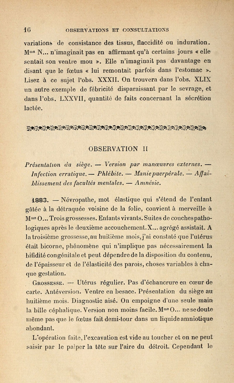 variations de consistance des tissus, flaccidité ou induration. M» N... n'imaginait pas en affirmant qu'à certains jours « elle sentait son ventre mou ». Elle n'imaginait pas davantage en disant que le fœtus « lui remontait parfois dans l'estomac ». Lisez à ce sujet Pobs. XXXII. On trouvera dans l'obs. XLIX un autre exemple de fébricité disparaissant par le sevrage, et dans l'obs. LXXVII, quantité de faits concernant la sécrétion lactée. OBSERVATION II Présentation du siège. — Version par manœuvres externes. — Infection erratique.— Phlébite. — Manie puerpérale. — Affai- blissement des facultés mentales.— Amnésie. 1883. — Névropathe, mot élastique qui s'étend de l'enfant gâtée à la détraquée voisine de la folie, convient à merveille à M'^ 0... Trois grossesses. Enfants vivants. Suites de couches patho- logiques après le deuxième accouchement.X... agrégé assistait. A la troisième grossesse, au huitième mois, j'ai constaté que l'utérus était bicorne, phénomène qui n'implique pas nécessairement la bifidité congénitale et peut dépendre de la disposition du contenu, de l'épaisseur et de l'élasticité des parois, choses variables à cha- que gestation. Grossesse. — Utérus régulier. Pas d'échancrure en cœur de carte. Antéversion. Ventre en besace. Présentation du siège au huitième mois. Diagnostic aisé. On empoigne d'une seule main la bille céphalique. Version non moins facile.M'^^O... nesedoute même pas que le fœtus fait demi-tour dans un liquide amniotique abondant. L'opération faite, l'excavation est vide au toucher et on ne peut saisir par le palper la tête sur l'aire du détroit. Cependant le