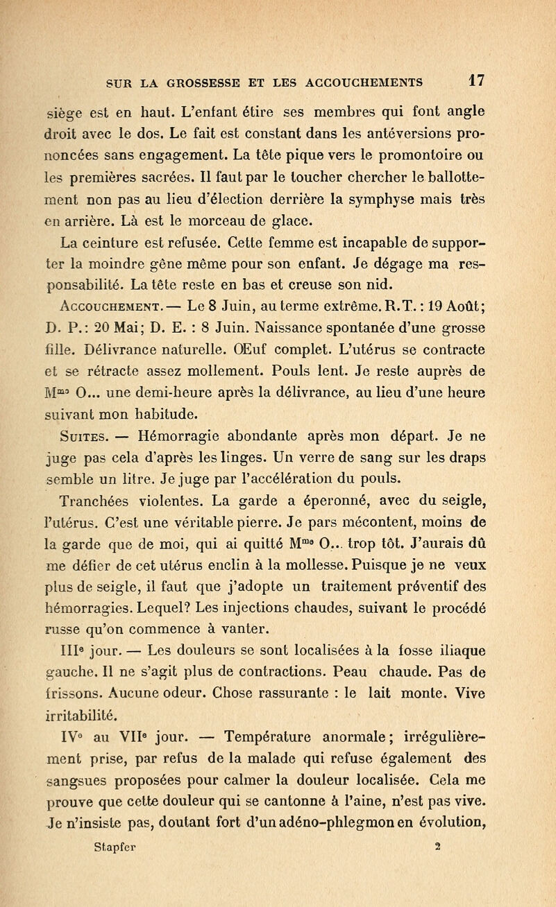 siège est en haut. L'enfant étire ses membres qui font angle droit avec le dos. Le fait est constant dans les antéversions pro- noncées sans engagement. La tête pique vers le promontoire ou les premières sacrées. Il faut par le loucher chercher le ballotte- ment non pas au lieu d'élection derrière la symphyse mais très en arrière. Là est le morceau de glace. La ceinture est refusée. Cette femme est incapable de suppor- ter la moindre gêne même pour son enfant. Je dégage ma res- ponsabilité. La tête reste en bas et creuse son nid. Accouchement.— Le 8 Juin, au terme extrême. R.T. : 19 Août; D. P.: 20 Mai; D. E. : 8 Juin. Naissance spontanée d'une grosse fille. Délivrance naturelle. OEuf complet. L'utérus se contracte et se rétracte assez mollement. Pouls lent. Je reste auprès de M O... une demi-heure après la délivrance, au lieu d'une heure suivant mon habitude. Suites. — Hémorragie abondante après mon départ. Je ne juge pas cela d'après les linges. Un verre de sang sur les draps semble un litre. Je juge par l'accélération du pouls. Tranchées violentes. La garde a éperonné, avec du seigle, l'utérus. C'est une véritable pierre. Je pars mécontent, moins de la garde que de moi, qui ai quitté M'^ 0... trop tôt. J'aurais dû me défier de cet utérus enclin à la mollesse. Puisque je ne veux plus de seigle, il faut que j'adopte un traitement préventif des hémorragies. Lequel? Les injections chaudes, suivant le procédé russe qu'on commence à vanter. III« jour. — Les douleurs se sont localisées à la fosse iliaque gauche. Il ne s'agit plus de contractions. Peau chaude. Pas de frissons. Aucune odeur. Chose rassurante : le lait monte. Vive irritabilité. IV° au VII« jour. — Température anormale ; irrégulière- ment prise, par refus de la malade qui refuse également des sangsues proposées pour calmer la douleur localisée. Cela me prouve que cette douleur qui se cantonne à l'aine, n'est pas vive. Je n'insiste pas, doutant fort d'un adéno-phlegmon en évolution, Stapfer 2