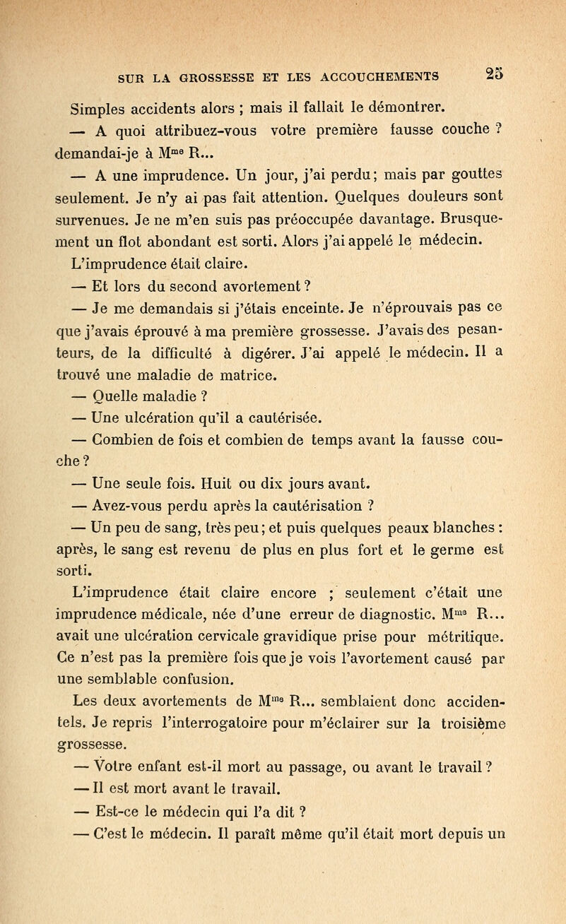 Simples accidents alors ; mais il fallait le démontrer. — A quoi attribuez-vous votre première fausse couche ? demandai-je à M'^ R... — A une imprudence. Un jour, j'ai perdu; mais par gouttes seulement. Je n'y ai pas fait attention. Quelques douleurs sont survenues. Je ne m'en suis pas préoccupée davantage. Brusque- ment un flot abondant est sorti. Alors j'ai appelé le médecin. L'imprudence était claire. — Et lors du second avortement ? — Je me demandais si j'étais enceinte. Je n'éprouvais pas ce que j'avais éprouvé à ma première grossesse. J'avais des pesan- teurs, de la difficulté à digérer. J'ai appelé le médecin. Il a trouvé une maladie de matrice. — Quelle maladie ? — Une ulcération qu'il a cautérisée. — Combien de fois et combien de temps avant la fausse cou- che? — Une seule fois. Huit ou dix jours avant. — Avez-vous perdu après la cautérisation ? — Un peu de sang, très peu ; et puis quelques peaux blanches : après, le sang est revenu de plus en plus fort et le germe est sorti. L'imprudence était claire encore ; seulement c'était une imprudence médicale, née d'une erreur de diagnostic. M'^''^ R... avait une ulcération cervicale gravidique prise pour métritique. Ce n'est pas la première fois que je vois l'avortement causé par une semblable confusion. Les deux avortements de M'^ R... semblaient donc acciden- tels. Je repris l'interrogatoire pour m'éclairer sur la troisième grossesse. — Votre enfant est-il mort au passage, ou avant le travail ? —11 est mort avant le travail. — Est-ce le médecin qui l'a dit ? — C'est le médecin. Il paraît même qu'il était mort depuis un