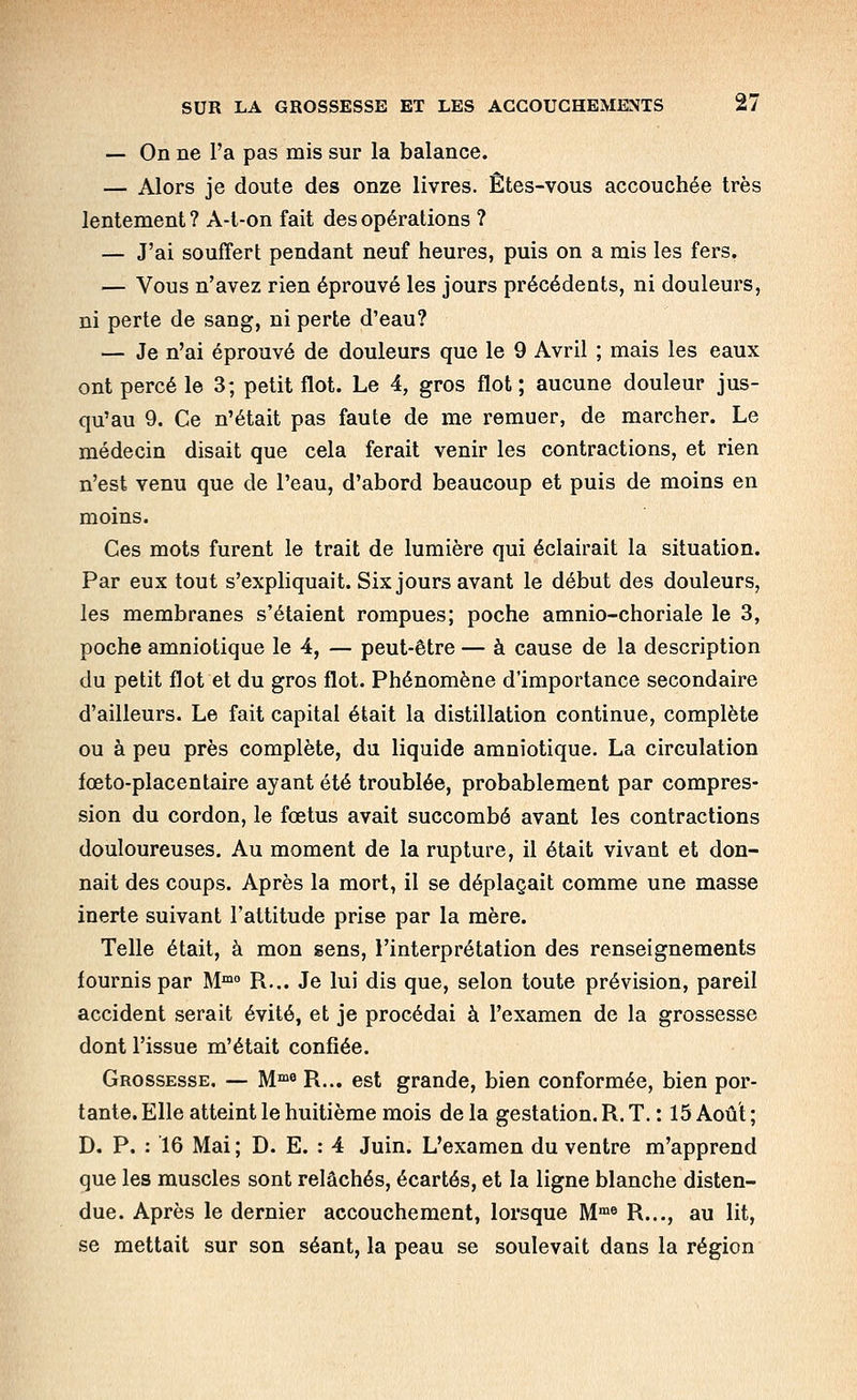 — On ne l'a pas mis sur la balance. — Alors je doute des onze livres. Êtes-vous accouchée très lentement ? A-l-on fait des opérations ? — J'ai souffert pendant neuf heures, puis on a mis les fers. — Vous n'avez rien éprouvé les jours précédents, ni douleurs, ni perte de sang, ni perte d'eau? — Je n'ai éprouvé de douleurs que le 9 Avril ; mais les eaux ont percé le 3; petit flot. Le 4, gros flot ; aucune douleur jus- qu'au 9. Ce n'était pas faute de me remuer, de marcher. Le médecin disait que cela ferait venir les contractions, et rien n'est venu que de l'eau, d'abord beaucoup et puis de moins en moins. Ces mots furent le trait de lumière qui éclairait la situation. Par eux tout s'expliquait. Six jours avant le début des douleurs, les membranes s'étaient rompues; poche amnio-choriale le 3, poche amniotique le 4, — peut-être — à cause de la description du petit flot et du gros flot. Phénomène d'importance secondaire d'ailleurs. Le fait capital était la distillation continue, complète ou à peu près complète, du liquide amniotique. La circulation fœto-placentaire ayant été troublée, probablement par compres- sion du cordon, le fœtus avait succombé avant les contractions douloureuses. Au moment de la rupture, il était vivant et don- nait des coups. Après la mort, il se déplaçait comme une masse inerte suivant l'attitude prise par la mère. Telle était, à mon sens, l'interprétation des renseignements tournis par M'^° R... Je lui dis que, selon toute prévision, pareil accident serait évité, et je procédai à l'examen de la grossesse dont l'issue m'était confiée. Grossesse. — M^»® R... est grande, bien conformée, bien por- tante. Elle atteint le huitième mois de la gestation. R. T. : 15 Août ; D. P. : 16 Mai ; D. E. : 4 Juin. L'examen du ventre m'apprend que les muscles sont relâchés, écartés, et la ligne blanche disten- due. Après le dernier accouchement, lorsque M'»« R..., au lit, se mettait sur son séant, la peau se soulevait dans la région