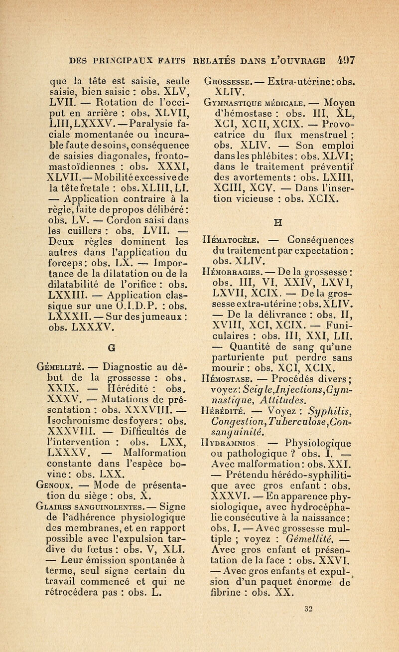 que la tête est saisie, seule saisie, bien saisie : obs. XLV, LVII. — Rotation de l'occi- put en arrière : obs. XLVII, LUI, LXXXV. — Paralysie fa- ciale momentanée ou incura- ble faute desoins, conséquence de saisies diagonales, fronto- mastoïdiennes : obs. XXXI, XLVII.— Mobilité excessive de la tête fœtale : obs,XLIlI,LI. — Application contraire à la règle, faite de propos délibéré : obs, LV. — Gordon saisi dans les cuillers : obs. LVII. — Deux règles dominent les autres dans l'application du forceps: obs. LX. — Impor- tance de la dilatation ou de la dilatalîilité de l'orifice : obs. LXXIII. — Application clas- sique sur une O.I.D.P. : obs. LXXXII. — Sur des jumeaux : obs. LXXXV. G GÉMELLITÉ. — Diagnostic au dé- but de la grossesse : obs. XXIX. — Hérédité : obs, XXXV. — Mutations de pré- sentation : obs. XXXVIII. — Isochronisme des foyers: obs. XXXVIII. — Difficultés de l'intervention : obs. LXX, LXXXV. — Malformation constante dans l'espèce bo- vine : obs. LXX. Genoux. — Mode de présenta- tion du siège : obs. X. Glaires sanguinolentes.— Signe de l'adhérence physiologique des membranes, et en rapport possible avec l'expulsion tar- dive du fœtus : obs. V, XLI. — Leur émission spontanée à terme, seul signe certain du travail commencé et qui ne rétrocédera pas : obs. L. Grossesse.— Extra-utérine: obs. XLIV. GyiAinastique médicale. — Moyen d'hémostase : obs. III, XL, XGI, XGII, XGIX. — Provo- catrice du flux menstruel : obs. XLIV. — Son emploi dans les phlébites : obs. XLVI ; dans le traitement préventif des avortements : obs. LXIII, XGIII, XGV. — Dans l'inser- tion vicieuse : obs. XGIX. H Hématocèle. — Gonséquences du traitement par expectation : obs. XLIV. Hémorragies. — De la grossesse : obs. III, VI, XXIV, LXVI, LXVII, XGIX. — Delà gros- sesse extra-utérine : obs. XLIV. — De la délivrance : obs. II, XVIII, XGI, XGIX. — Funi- culaires : obs. III, XXI, LII. — Quantité de sang qu'une parturiente put perdre sans mourir : obs. XGI, XGIX. Hémostase. — Procédés divers ; voyez: Seigle,Injections,Gym- nastique, Attitudes. Hérédité. — Voyez : Syphilis, Congestion, Tuberculose,Con- sanguinité. IIydramnios — Physiologique ou pathologique ? obs. L — Avec malformation: obs.XXI, — Prétendu hérédo-syphiliti- que avec gros enfant : obs. XXXVI. — En apparence phy- siologique, avec hydrocépha- lie consécutive à la naissance: obs. I. —Avec grossesse mul- tiple ; voyez : Gémellité. — Avec gros enfant et présen- tation de la face : obs. XXVI, — Avec gros enfants et expul-^ sion d'un paquet énorme de' fibrine : obs. XX. 32