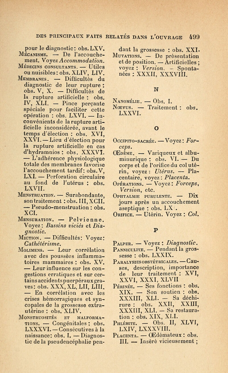 pour le diagnostic: obs.LXV. Mécanisme. — De l'accouche- ment. Y oyez Accommodation. Médecins consultants. — Utiles ou nuisibles: obs. XLIV, LIV. Membranes. — Difficultés du diagnostic de leur rupture : obs. V, X. — Difficultés de la rupture artificielle ; obs. IV, XLI, — Pince perçante spéciale pour faciliter cette opération : obs. LXVI. — In- convénients de la rupture arti- ficielle inconsidérée, avant le temps d'élection : obs. XVI, XXVI. — Lieu d'élection pour la rupture artificielle en cas d'hydramnios : obs. XXXVÎ. — L'adhérence physiologique totale des membranes favorise l'accouchement tardif: obs.V, LXI. — Perforation circulaire au fond de l'utérus : obs. LXVII. Menstruation. — Surabondante, son traitement : obs. III, XCII. — Pseudo-menstruation : obs. XCL Mensuration. — Pelvienne. Voyez : Bassins viciés et Dia' gnostic. Miction, — Difficultés: Voyez: Cathétérisme. Molimens. — Leur corrélation avec des poussées inflamma- toires mammaires : obs. XV, — Leur influence sur les con- gestions erratiques et sur cer- tains accidents puerpéraux gra- ves: obs. XXX, XL, LU, LUI. — En corrélation avec les crises hémorragiques et syn- copales de la grossesse extra- utérine : obs. XLIV. Monstruosités et malforma- tions. — Congénitales : obs. LXXXVI. — Consécutives à la naissance: obs. \, —Diagnos- tic de la pseudencéphalie pen- dant la grossesse : obs. XXI. Mutations. — De présentation et de position. — Artificielles ; voyez : Version. - Sponta- nées : XXXII, XXXVIII. N N.\N0MÉLIE. Obs. I. Nœvus. — Traitement LXXVI. obs. Occipito-sacrée. —Voyez: Fo/'- ceps. OEdème. — Variqueux et albu- minurique : obs. VI. — Du corps et de l'orifice du col uté- rin, voyez : Ulérus. — Pla- centaire, voyez: Placenta. Opérations. — Voyez : Forceps, Version, etc. Ophtalmie purulente. — Dix jours après un accouchement aseptique : obs. LX . Orifice. — Utérin. Voyez : Col. Palper. — Voyez : Diagnostic. Panniculite. — Pendant la gros- sesse : obs. LXXIX. Paralysiesobstétricales. —Cau- ses, description, importance de leur traitement : XVI, XXVI, XXXI, XLVII Périnée. — Ses fonctions : obs. XIX. — Son soutien : obs. XXXIII, XLI. — Sa déchi- rure : obs. XXII, XXIII, XXXIII, XLI. — Sa restaura- tion : obs. XIX, XLI. Phlébite. — Obs. II, XLVI, LXIV, LXXXVIII. Placenta. — CEdémateux : ohs, III. — Inséré vicieusement ;