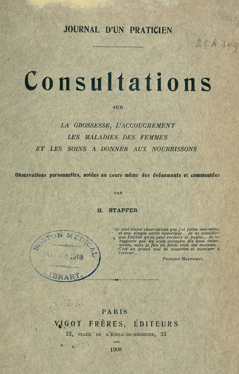 JOURNAL D'UN PRATICIEN Consultations SUR LA GROSSESSE, VACCOUCHEMENT LES MALADIES DES FEMMES ET LES SOINS A DONNER AUX NOURRISSONS ObservatioBS personnelles, notées au cours même des événements et commentées PAR H. STAPFER Ce sont toutes observations que J'ai faites moi-même et une simple vérité historique... Je ne considère ^ que- l'utilité qu'en peut recevoir le public... Je ne rapporte pas les seuls exemples des bons événe- ments, mais je fais un fidèle récit des m,auvais... C'est un grand mal de souscrire et conniver à l'erreur... François Mauhiceau, PARIS VJG.OT FRÈRES, ÉDITEURS 23, PLACE DE l'égolu-de-médecine, 23 1908