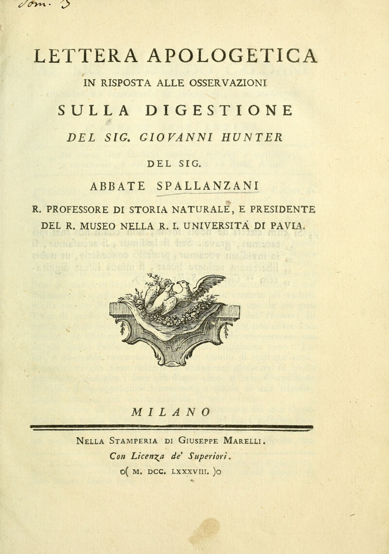 c/a-y^- j> LETTERA APOLOGETICA IN RISPOSTA ALLE OSSERVAZIONI SULLA DIGESTIONE DEL SIC. GIOVANNI HUNTER DEL SIC. ABBATE SPALJuANZkm R. PROFESSORE DI STORIA NATURALE, E PRESIDENTE DEL R, MUSEO NELLA R, L UNIVERSITÀ DI PAVIA. M I L A N Nella Stamperia di Giuseppe Marelli. Con Licen7:a de Supevìovì»