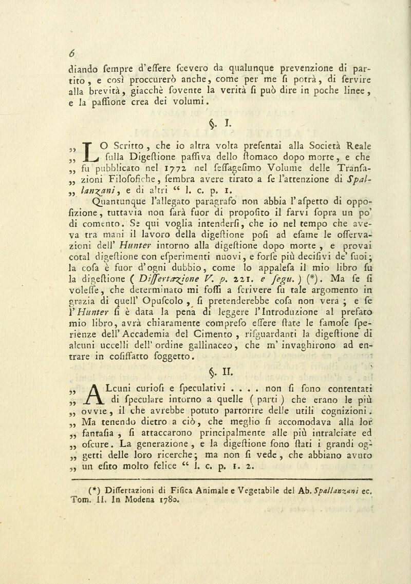 diando fetnpfe d'effere fcevero da qualunque prevenzione di par- tito, e così proccurerò anche, come per me fi potrà, di fervire alla brevità, giacché fovente la verità fi può dire in poche linee, e la paffione crea dei volumi. §. I. 3j X O Scritto , che io altra volta prefentai alla Società Reale jj j_^ fuUa Digeflione paflìva dello ftomaco dopo morte, e che „ fu pubblicato nel 1772. nel fsflagefimo Volume delle Tranfa- „ zioni Filofofìche, fembra avere tirato a fé l'attenzione di Spal- „ lariT^ant ^ e di altri  1. e. p. i. Q_uantunque l'allegato paragrafo non abbia l'afpetto di oppo- fizione, tuttavia non farà fuor di propofito il farvi fopra un po' di comento. S£ qui voglia intenderfi, che io nel tempo che ave- va tra mani il lavoro della digeflione pofi ad efame le oflerva- zioni dell' Hunter intorno alla digeftione dopo morte , e provai cotal digeflione con efperimenti nuovi, e forfè più decifìvi de' fuoi; la cofa è fuor d'ogni dubbio, come lo appalefa il mio libro fu la digeflione ( DijferL^'one V. p. 221. e fegu.) (*). Ma fé fi voleffe, che determinato mi foffi a fcrivere fu tale argomento in grazia di quell' Opufcolo , fi pretenderebbe cofa non vera ; e fé XHunter fi è data la pena di leggere l'Introduzione al prefaro mio libro, avrà chiaramente comprefo eifere ftate le famofe fpe- rienze dell' Accademia del Cimento , rifguardanti la digeftione di alcuni uccelli dell'ordine gallinaceo, che m'invaghirono ad en- trare in colìffatto foggetto. §. n. j, A Lcuni curiofi e fpeculativi .... non fi fono contentati 3> -LjL di fpeculare intorno a quelle ( parti ) che erano le più „ ovvie, il che avrebbe potuto partorire delie \xtiX\ cognizioni. „ Ma tenendo dietro a ciò, che meglio fi accomodava alla lor 5, fantafia , fi attaccarono principalmente alle più intralciate ed 5, ofcure. La generazione, e la digeftione fono fiati i grandi og- „ getti delle loro ricerche ; ma non fi vede , che abbiano avuto „ un efito molto felice '' 1. e. p. i. 2. (*) DifTertazioni di Fifica Animale e Vegetabile del hh. Spallanzani ec. Tom. lì. In Modena 1780.