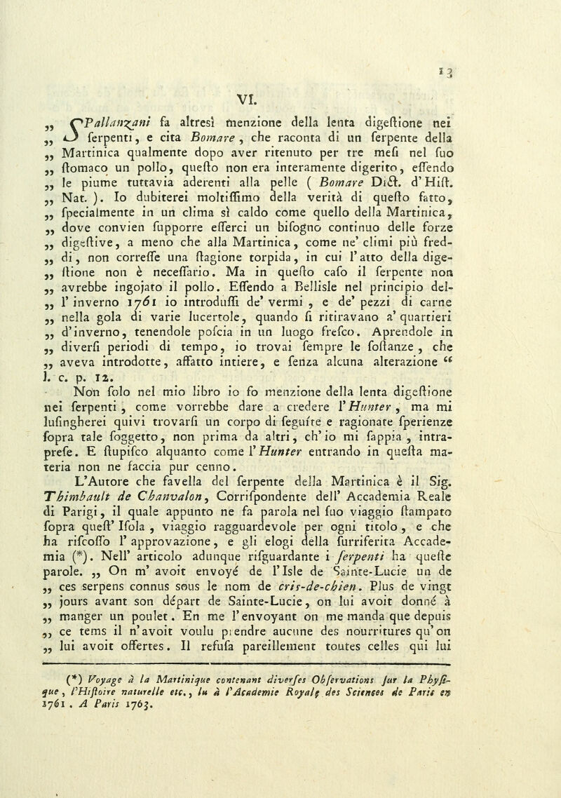 '3 VI. 5, C^FallafiT^anì fa altresì menzione della lenta digeftione nei „ i~y ferpenti, e cita Bomare , che raconta di un ferpente della 5, Martinica qualmente dopo aver ritenuto per tre mefi nel Tuo „ flomaco un pollo, quefto non era interamente digerito, elTendo „ le piume tuttavia aderenti alla pelle ( Bomare Di£l. d'Hifl:. 5, Nat. ). Io dubiterei moltiffimo della verità di quefto fatto, 3, fpecialmente in un clima sì caldo come quello delia Martinica, 5, dove convien fupporre efferci un bifogno continuo delle forze 5, digeflive, a meno che alla Martinica, come ne'climi più fred- 5, di, non correfle una Ragione torpida, in cui l'atto della dige- „ llione non è neceffario. Ma in queflo cafo il ferpente non 5, avrebbe ingojato il pollo. EfTendo a Bellisle nel principio del- 55 l'inverno ijói io ìntrodufTì de'vermi , e de' pezzi di carne 5, nella gola di varie lucertole, quando fi ritiravano a'quartieri 5, d'inverno, tenendole pofcia in un luogo frefco. Aprendole in 55 diverfi periodi di tempo, io trovai fempre le fofìanze , che 5, aveva introdotte, affatto intiere, e fenza alcuna alterazione  \. e. p. 12. No^i folo nel mio libro io fo menzione della lenta digeftione nei ferpenti , come vorrebbe dare a credere VHunter , ma mi lufingherei quivi trovarli un corpo di feguite e ragionate fperienze fopra tale foggetto, non prima da altri, ch'io mi fappia , ìntra- prefe. E flupifco alquanto come V Hunfer entrando in quejfta ma- teria non ne faccia pur cenno. L'Autore che favella del ferpente della Mgrtinica è il Sig. Thimbault de Chanvalon ^ Corrifpondente dell' Accademia Reale di Parigi, il quale appunto ne fa parola nel fuo viaggio ftampato fopra queft'Ifola , viaggio ragguardevole per ogni titolo , e che ha rifcofifo 1' approvazione, e gli elogi della furriferita Accade- mia (*). Neil' articolo adunque rifguardante ì ferpenti ha quelle parole. „ On m' avoit envoyé de i'Isle de Sainte-Lucie un de 5, ces serpens connus sous le nom de cris-de-cbien. Plus de vingt 5, jours avant son départ de Sainte-Lucie, on lui avoit donne à „ manger un poulet. En me l'envoyant on me manda que depuis 5, ce tems il n'avoit voulu piendre aucune des nourritures qu'on „ lui avoit offertes. Il refufa pareillement toutes celle.s qui lui (*) l^oyage a la Martìnìque contenant diverfes Obfervations Jur la Phyjt'- ^«? , fHtjioìre nature/le etc.y In à i^jlcademìe Royal§ des Seienees de Parit erf lyéi . A Paris 1765.