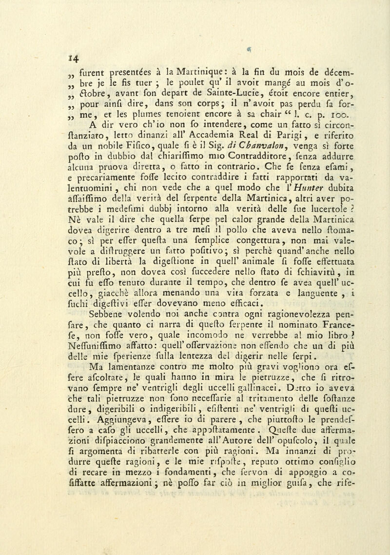 «E H 3, furent presentées à la Martinique: à la fin òu mois de déccm- 5, bre je le fis tiier ; le poulet qu' il avoit mangé au mois d'o- j, éìobee, avant fon depart de Saìnte-Lucie, étoit encore entier, „ pour ainfi dire, dans son corps; il n'avoit pas perda fa for- 55 me, et les plumes tenoient encore à sa chair  1. e. p. loo. A dir vero ch'io non fo intendere, come un fatto sì circon- fìanziato, letto dinanzi all'Accademia Real di Parigi, e riferito da un nobile Fi fico, quale fi è il Sig. dì Cbanvaloriy venga sì forte porto in dubbio dal chiariffimo mio Contradditore, fenza addurre alcuna praova diretta, o fatto in contrario. Che fé fenza efaml, e precariamente foffe lecito contraddire i fatti rapportati da va- lentuomini, chi non vede che a quel modo che ì'Hunter dubita affaiffimo della verità del ferpente della Martinica, altri aver po- trebbe i medefimi dubbj intorno alla verità delle fue lucertole ? Né vale il dire che quella ferpe pel calor grande della Martinica dovea digerire dentro a tre mefi il pollo che aveva nello ftoma- co; sì per efìfer quefìa una femplice congettura, non mai vale- vole a difìruggere un fatto pofitivo; sì perchè quand'anche nello flato di libertà la digeftione in quell' animale fi foffe effettuata più preflo, non dovea così fuccedere nello flato di fchiavitù, in cui fu effo tenuto durante il tempo, che dentro fé avea quell'uc- cello, giacché allora menando una vita forzata e languente , i fuchi digeflivi effer dovevano meno efficaci. Sebbene volendo noi anche cantra ogni ragionevolezza pen* fare, che quanto ci narra di queflo ferpente il nominato France- fe, non fofìe vero, quale incomodo ne verrebbe al mio libro ì Neffuniffimo affatto: quell'offervazions non effendo che un di più delle mie fperienze fulla lentezza del digerir nelle ferpi. Ma lamentanze contro me molto più gravi vogliono ora ef- fere afcoltate, le quali hanno in mira le pietruzze, che fi ritro- vano fempre ne'ventrigli degli uccelli galfinacei. Dc;tto io aveva che tali pietruzze non fono neceffarie al tritamento delle foflanze dure, digeribili o indigeribili, efiìlenti ne' ventrigli di quefli uc- celli . Aggiungeva, effere io di parere , che piuttofto le prendef- fero a cafo gli uccelli, che appoftatamente . Quefte due afferma-^ zioni difpiacciono grandemente all'Autore dell' opufcolo, il quale fi argomenta di ribatterle con più ragioni. Ma innanzi di pro' durre quefte ragioni, e le mie rifpode, reputo ottimo configlio di recare in mezzo i fondamenti, che fervon di appoggio a co- fiffatte affermazioni ; né poffo far ciò in miglior gnifa, che rife-