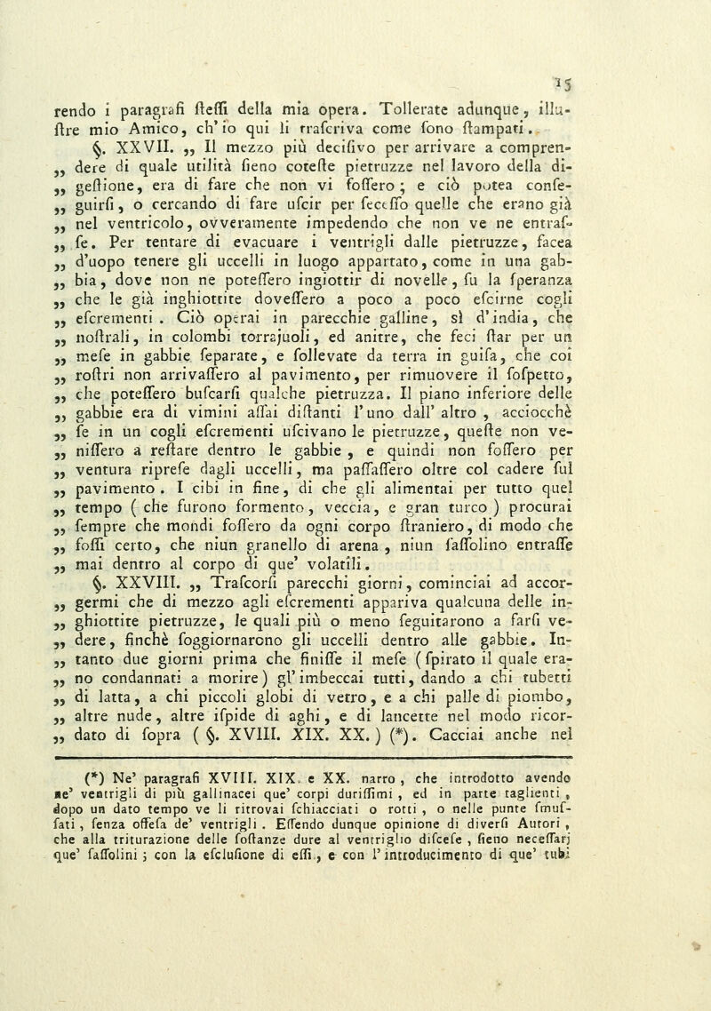 flre mio Amico, ch'io qui li rrafcriva come fono Campati. ^. XXVII. „ Il mezzo più decifivo per arrivare a compren- „ dere di quale utilità fieno cotefie pietruzze nel lavoro della di- „ geftione, era di fare che non vi foffero ; e ciò potea confe- „ guirfi, o cercando di fare ufcir per fece fio quelle che erano già „ nel ventricolo, ovveramente impedendo che non ve ne entraf« „ fé. Per tentare di evacuare i ventrigli dalle pietruzze, facea „ d'uopo tenere gli uccelli in luogo appartato, come in una gab- „ bia, dove non ne poteflero ingiottir di novelle, fu la fperanza „ che le già inghiottite dovefl!ero a poco a poco efcirne cogli 5, efcrementi . Ciò operai in parecchie galline, sì d'india, che 5, nofirali, in colombi torrajuoli, ed anitre, che feci fiar per un 5, mefe in gabbie feparate, e folle vate da terra in guifa, che coi 5, roftri non arrivaflero al pavimento, per rimuovere il fofpetto, 5, che poteflero bufcarfi qualche pietruzza. Il piano inferiore delle 5, gabbie era di vimini aflai diflanti l'uno dall'altro, acciocché 5, fé in un cogli efcrementi ufcivano le pietruzze, quefte non ve- 5, niflero a reftare dentro le gabbie , e quindi non fodero per „ ventura riprefe dagli uccelli, ma pafì^aflero oltre col cadere fui „ pavimento. I cibi in fine, di che gli alimentai per tutto quel 5, tempo (che furono formento, veccia, e gran turco) procurai 5, fempre che mondi fofiero da ogni corpo ftraniero, di modo che „ fofTì certo, che niun granello di arena , niun faflblino entrafle ,, mai dentro al corpo di que' volatili. ^. XXVIII. „ Trafcorfi parecchi giorni, cominciai ad accor- 5, germi che di mezzo agli efcrementi appariva qualcuna delle in- „ ghiottite pietruzze, le quali più o meno feguitarono a farfi ve- 5, dere, finché foggiornarono gli uccelli dentro alle gabbie. In- 5, tanto due giorni prima che finifìfe il mefe (fpirato il quale era- „ no condannati a morire) gl'im^beccai tutti, dando a chi tubetti 5, di latta, a chi piccoli globi di vetro, e a chi palle di piombo, „ altre nude, altre ifpide di aghi, e di lancette nel modo ricor- dato di fopra ( §. XVIII. XIX. XX. ) (*). Cacciai anche nei 55 (*) Ne' paragrafi XVIH. XIX. e XX. narro, che introdotto avendo ■e' veatrigli di più gallinacei que' corpi duridìmi , ed in parte taglienti , dopo un dato tempo ve li ritrovai fchiacciati o rotti , o nelle punte fmuf- fati , fenza offefa de' ventrigli . Eflendo dunque opinione di diverfi Autori , che alla triturazione delle foftanze dure al ventriglio difeefe , fieno neceflarj que' fafrolini 3 con la efclufione di cflì., e con l'introducimento di que' tubi