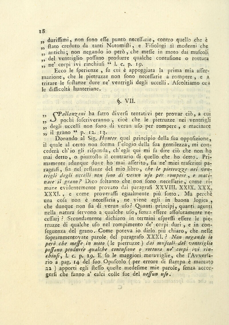 „ duriffimi, non fono effe puntò neceiTane, contro quello che e fìato creduto da tanti Notomifìi, e Fifiologi sì moderni che 5, antichi ; non negando io però , che meffe in moto dai mufcoU. j, del ventriglio poffano produrre qualche contufione o rottura 5, n€' corpi ivi rinchiufi  1. e. p. ip. Ecco le fperienze , fu cui è appoggiata la prima mia affer- mazione, che le pietruzze non fono neceffarie a rompere, e a tritare le foilanze dure ne' ventrigli degli uccelli. AfcoltianiG ora k difficoltà hunteriane. §. VII. 5j C*Paìlan'^nì ha fatto diverfi tentativi per provar ciò, a cui 5, i3 pochi fofcriveranno , cioè che le pietruzze nei ventrigli „ degli uccelli non fono di verun ufo per rompere , e macinare ,5 il grano  p. 12. i;^. Donando al Sig. Hnntev quei principio della fua oppoflzione, il quale al certo non forma l'elogio della fua gentilezza, mi con-? cederà ch'io gli rifponcìa, ch'egli qui mi fa dire ciò che non ho mai detto, o piuttofio il contrario di quello che ho detto. Pri- mamente adunque dove ho mai affento, fia ne'miei trafcritti pa- ragrafi, fia nel refìante del mio libro, che le pietrwzj^ net ven- trigli degli uccelli no^ fono di ventn u/o per rompere , e maci- fi are il grano F Dico foltanto che. non fono neceffarie, come ri- mane evidentemente provato dai paragrafi XXVIII. XXIX. XXX. XXXI. , e come proveraffi egualmente più fotto. Ma perchè una cofa non è neceffaria, ne viene egli in buona logica , che dunque non fia di verun ufo? Quanti prìncipi, quanti agenti nella natura fervono a qualche ufo, fenza effere affolutamente ne- ceffarj ? Secondamente dichiaro in termini efpreffi effere le pie- truzze di qualche ufo nel rompimento de' corpi duri , e in eon- feguenza del grano. Come poteva io dirlo più chiaro, che nelle, foprammentovate parole del paragrafo XXXI. ? Non negando te però che mejfe in moto (le pietruzze) dai mufcoU del ventriglio pojfa no produrre qualche contufione o rottura ne^ corpi ivi rin- £hiufi, 1. e. p. i,p. E fo le maggiori meraviglie, che l'Avverfa- rio a pag. 14 del fuo Opufcolo ( per errore di ffampa è marcato 22 ) apporti egli ffeffo quefte medefime mie parole, fenza aecor- gerfi che fanno a' calci colie fue del neffun ufo.