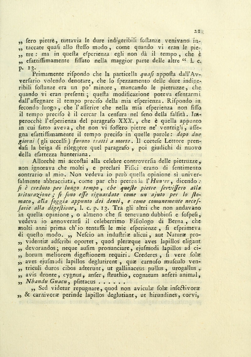 2f 5) fero pietre, tuttavia le dure indigeribili foftanze venivano in- „ taccate quafi allo fteflfo modo , come quando vi eran le pie- 5, tre : ma in quefta efperienza egli non dà il tempo , che è „ efattiliìmamente fìfifato nella maggior parte delle altre  i. e. Primamente rifpondo che la particella qtiaft apporta dalFAv- verfario volendo denotare, che lo fpezzamento delle dure indige- ribili foftanze era un po' minore , mancando le pietruzze, che quando vi eran prefenti ; quefta modificazione poteva efentarmi dall'aflegnare il tempo precifo della mia efperienza. Rifpondo in fecondo luogo , che l'allerire che nella mia efperienza non fiftb il tempo precifo è il cercar la cenfura nel feno della falfità. Im^ perocché l'efperienza del paragrafo XXX. , che è quella appunto in cui fatto aveva, che non vi foffero pietre ne' ventrigli, afTe- gna efattiffimamente il tempo precifo in quelle parole: dopo due giorni (gli uccelli) furono tratti a morte. Il cortefe Lettore pren- dafi la briga di rileggere quel paragrafo , poi giudichi di nuovo della efattezza hunteriana. Allorché mi accoftai alla celebre controverfia delle pietruzze, Hon ignorava che molti , e preclari Fifici erano di fentimento contrario al mio. Non vedeva io però quella opinione sì univer- falmente abbracciata, come par chi prereniia VHun'er^ dicendo. Ji è creduto per lungo tempo , che quejie pietre fervij^ero alla tritar anione j ft fono effe riguardate come un ajuto per lo fto' maco y atla foggia appunto dei denti ^ e come comunemente necef- favie alla digeftione^ 1. e. p. io. Tra gli altri che non andavano in quella opinione , o almeno che fi tenevano -dubbiofi e fofpefi, vedeva io annoverarfi il celeberrimo Fifiologo di Berna , che molti anni prima ch'io tentaflì le mie efperienze , fi efprimeva di quefto modo. „ Nefcio an induftrla alieni, aut Naturse pro- „ videntis adfcribi oportet , quod pler^que aves lapillos eligant „ devorandos; neque aufim pronunciare, ejufmodi lapillos ad ci- ,, borum meliorem digeftionem requiri. Crederes , fi vere folg 5, aves ejufmodi lapillos deglutirent , quae carnofo inufculb ven- „ triculi duros cibos adterunt, ut gaUinaceus puUus , urogallus ,. „ avis dronte, cygnus, anfer, ftruthio, cognatum anferi animai, „ Nhandu Guacu, pfittacus „ Sed videtur repugnare, quod non aviculaj fols infe6ì:Ivorae „ & carnivorae perinde lapillos deglutiant, ut hirundines, corvi,