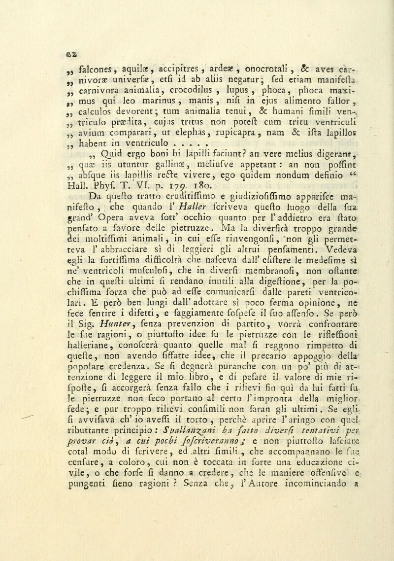 ,, falcones, aqullae, accipltres, ardese , onocrotall , 8c aves car- ,j nivorae univerfse, etfi id ab aliis negatar; fed ctiam manifefta „ carnivora aaimalia, crocodilus , lupus, phoca, phoca maxi- y, mus qui leo marinus, manis, nifi in ejus alimento falior, ,5 caiculos devorent; tum animalia tenui, & humani fimili ven-^ 55 triculo praedita, cujas tntus non potefl: cum tritu ventricult „ avium comparari, ut elephas, rupicapra , nam & ifta kpillos 3, habent in ventriculo 5, Quid ergo boni hi lapilli faciunt? an vere melius digerant, 5j qux iis utuntur gallin^s, raeìiufve appetant ; an non poffint 55 abfque iis lanilìis re61e vivere, ego quidem nondum definio '^ Hall. Phyf. T/VL p. 175?. 180. Da queflo tratto eruditifiìmo e giLidiziofiffimo apparifcc ma- nifefto , che quando 1' Haller fcriveva quefto luogo della fua grand' Opera aveva fotc' occhio quanto per T addietro era flato penfato a favore delle pietruzze. Ma la diverficà troppo grande dei moltifiìmi animali, in cui effe rinvengonfi,'non gli permet- teva r abbracciare sì di leggieri gli altrui penfamenti. Vedeva egli la fortiffima dijfììcoltà che nafceva dall' efiftere le medefime si ne' ventricoli mufculofi, che in diverfi membranofi, non oftante che in quefti ultimi fi rendano inutili alla digeftione, per la po- chiOìma forza che può ad effe comunicarfi dalle pareti ventrico- lari . E però ben lungi dall' adottare si poco ferma opinione, ne fece fcntire i difetti, e faggiamente fofpefe il fuo affenfo. Se però il Sig. Hunter, fenza prevenzion di partito, vorrà confrontare- le fuie ragioni, o piuttofio idee fu le pietruzze con le rifìefììoni halleriane, conofcerà quanto quelle mal fi reggono rimpetto di quefte, non avendo fiffatte idee, che il precario appoggio della popolare credenza. Se fi degnerà puranche con un po' più di at-- tenzione di leggere il mio libro, e dì pefare il valore di mie ri- fpofie, fi accorgerà fenza fallo che i rilievi fin qui da lai fatti fu: le pietruzze non feco portano al certo l'impronta della miglior- fede; e pur troppo rilievi confimili non faran gli ultimi. Se egli fi avvifava eh'io aveffi il torto, perchè aprire l'aringo con quel ributtante principio : Spallan'^^ni ha fatto divevft tentativi pev- pYOvar eie ^ a cui pochi fofcYiveranno^ e non piurtofio lafciare cotal modo di fcrivere, ed altri fimili, che accompagnano le {m^ì., cenfare, a coloro, cui non è toccata in forte una educazione ci- vile, o che forfè fi danno a credere, che le maniere offenfive e^ pungenti fieno ragioni? Senza che^ l'Autore incominciando a